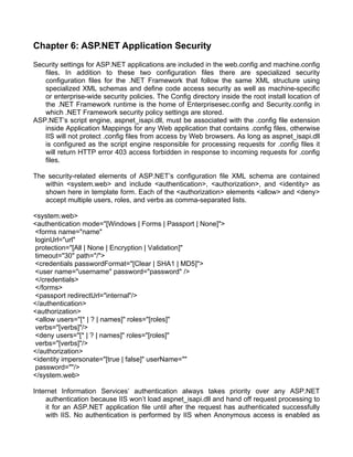 Chapter 6: ASP.NET Application Security 
Security settings for ASP.NET applications are included in the web.config and machine.config 
files. In addition to these two configuration files there are specialized security 
configuration files for the .NET Framework that follow the same XML structure using 
specialized XML schemas and define code access security as well as machine-specific 
or enterprise-wide security policies. The Config directory inside the root install location of 
the .NET Framework runtime is the home of Enterprisesec.config and Security.config in 
which .NET Framework security policy settings are stored. 
ASP.NET’s script engine, aspnet_isapi.dll, must be associated with the .config file extension 
inside Application Mappings for any Web application that contains .config files, otherwise 
IIS will not protect .config files from access by Web browsers. As long as aspnet_isapi.dll 
is configured as the script engine responsible for processing requests for .config files it 
will return HTTP error 403 access forbidden in response to incoming requests for .config 
files. 
The security-related elements of ASP.NET’s configuration file XML schema are contained 
within <system.web> and include <authentication>, <authorization>, and <identity> as 
shown here in template form. Each of the <authorization> elements <allow> and <deny> 
accept multiple users, roles, and verbs as comma-separated lists. 
<system.web> 
<authentication mode="[Windows | Forms | Passport | None]"> 
<forms name="name" 
loginUrl="url" 
protection="[All | None | Encryption | Validation]" 
timeout="30" path="/"> 
<credentials passwordFormat="[Clear | SHA1 | MD5]"> 
<user name="username" password="password" /> 
</credentials> 
</forms> 
<passport redirectUrl="internal"/> 
</authentication> 
<authorization> 
<allow users="[* | ? | names]" roles="[roles]" 
verbs="[verbs]"/> 
<deny users="[* | ? | names]" roles="[roles]" 
verbs="[verbs]"/> 
</authorization> 
<identity impersonate="[true | false]" userName="" 
password=""/> 
</system.web> 
Internet Information Services’ authentication always takes priority over any ASP.NET 
authentication because IIS won’t load aspnet_isapi.dll and hand off request processing to 
it for an ASP.NET application file until after the request has authenticated successfully 
with IIS. No authentication is performed by IIS when Anonymous access is enabled as 
 