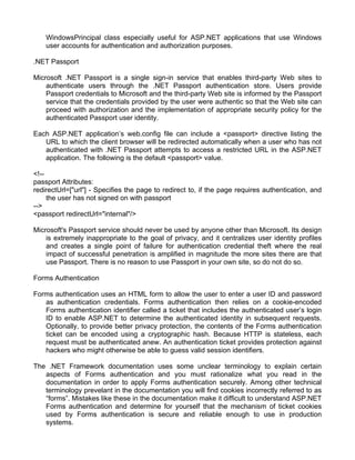 WindowsPrincipal class especially useful for ASP.NET applications that use Windows 
user accounts for authentication and authorization purposes. 
.NET Passport 
Microsoft .NET Passport is a single sign-in service that enables third-party Web sites to 
authenticate users through the .NET Passport authentication store. Users provide 
Passport credentials to Microsoft and the third-party Web site is informed by the Passport 
service that the credentials provided by the user were authentic so that the Web site can 
proceed with authorization and the implementation of appropriate security policy for the 
authenticated Passport user identity. 
Each ASP.NET application’s web.config file can include a <passport> directive listing the 
URL to which the client browser will be redirected automatically when a user who has not 
authenticated with .NET Passport attempts to access a restricted URL in the ASP.NET 
application. The following is the default <passport> value. 
<!-- 
passport Attributes: 
redirectUrl=["url"] - Specifies the page to redirect to, if the page requires authentication, and 
the user has not signed on with passport 
--> 
<passport redirectUrl="internal"/> 
Microsoft's Passport service should never be used by anyone other than Microsoft. Its design 
is extremely inappropriate to the goal of privacy, and it centralizes user identity profiles 
and creates a single point of failure for authentication credential theft where the real 
impact of successful penetration is amplified in magnitude the more sites there are that 
use Passport. There is no reason to use Passport in your own site, so do not do so. 
Forms Authentication 
Forms authentication uses an HTML form to allow the user to enter a user ID and password 
as authentication credentials. Forms authentication then relies on a cookie-encoded 
Forms authentication identifier called a ticket that includes the authenticated user’s login 
ID to enable ASP.NET to determine the authenticated identity in subsequent requests. 
Optionally, to provide better privacy protection, the contents of the Forms authentication 
ticket can be encoded using a cryptographic hash. Because HTTP is stateless, each 
request must be authenticated anew. An authentication ticket provides protection against 
hackers who might otherwise be able to guess valid session identifiers. 
The .NET Framework documentation uses some unclear terminology to explain certain 
aspects of Forms authentication and you must rationalize what you read in the 
documentation in order to apply Forms authentication securely. Among other technical 
terminology prevelant in the documentation you will find cookies incorrectly referred to as 
“forms”. Mistakes like these in the documentation make it difficult to understand ASP.NET 
Forms authentication and determine for yourself that the mechanism of ticket cookies 
used by Forms authentication is secure and reliable enough to use in production 
systems. 
 