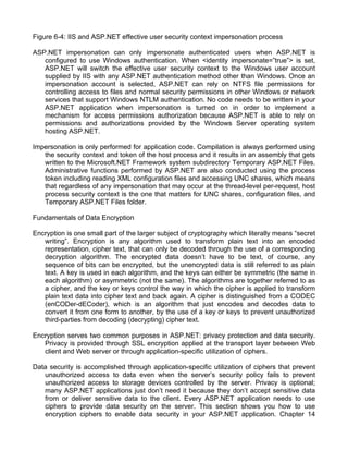 Figure 6-4: IIS and ASP.NET effective user security context impersonation process 
ASP.NET impersonation can only impersonate authenticated users when ASP.NET is 
configured to use Windows authentication. When <identity impersonate=”true”> is set, 
ASP.NET will switch the effective user security context to the Windows user account 
supplied by IIS with any ASP.NET authentication method other than Windows. Once an 
impersonation account is selected, ASP.NET can rely on NTFS file permissions for 
controlling access to files and normal security permissions in other Windows or network 
services that support Windows NTLM authentication. No code needs to be written in your 
ASP.NET application when impersonation is turned on in order to implement a 
mechanism for access permissions authorization because ASP.NET is able to rely on 
permissions and authorizations provided by the Windows Server operating system 
hosting ASP.NET. 
Impersonation is only performed for application code. Compilation is always performed using 
the security context and token of the host process and it results in an assembly that gets 
written to the Microsoft.NET Framework system subdirectory Temporary ASP.NET Files. 
Administrative functions performed by ASP.NET are also conducted using the process 
token including reading XML configuration files and accessing UNC shares, which means 
that regardless of any impersonation that may occur at the thread-level per-request, host 
process security context is the one that matters for UNC shares, configuration files, and 
Temporary ASP.NET Files folder. 
Fundamentals of Data Encryption 
Encryption is one small part of the larger subject of cryptography which literally means “secret 
writing”. Encryption is any algorithm used to transform plain text into an encoded 
representation, cipher text, that can only be decoded through the use of a corresponding 
decryption algorithm. The encrypted data doesn’t have to be text, of course, any 
sequence of bits can be encrypted, but the unencrypted data is still referred to as plain 
text. A key is used in each algorithm, and the keys can either be symmetric (the same in 
each algorithm) or asymmetric (not the same). The algorithms are together referred to as 
a cipher, and the key or keys control the way in which the cipher is applied to transform 
plain text data into cipher text and back again. A cipher is distinguished from a CODEC 
(enCODer-dECoder), which is an algorithm that just encodes and decodes data to 
convert it from one form to another, by the use of a key or keys to prevent unauthorized 
third-parties from decoding (decrypting) cipher text. 
Encryption serves two common purposes in ASP.NET: privacy protection and data security. 
Privacy is provided through SSL encryption applied at the transport layer between Web 
client and Web server or through application-specific utilization of ciphers. 
Data security is accomplished through application-specific utilization of ciphers that prevent 
unauthorized access to data even when the server’s security policy fails to prevent 
unauthorized access to storage devices controlled by the server. Privacy is optional; 
many ASP.NET applications just don’t need it because they don’t accept sensitive data 
from or deliver sensitive data to the client. Every ASP.NET application needs to use 
ciphers to provide data security on the server. This section shows you how to use 
encryption ciphers to enable data security in your ASP.NET application. Chapter 14 
 