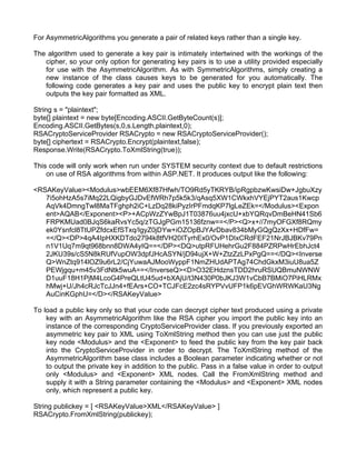 For AsymmetricAlgorithms you generate a pair of related keys rather than a single key. 
The algorithm used to generate a key pair is intimately intertwined with the workings of the 
cipher, so your only option for generating key pairs is to use a utility provided especially 
for use with the AsymmetricAlgorithm. As with SymmetricAlgorithms, simply creating a 
new instance of the class causes keys to be generated for you automatically. The 
following code generates a key pair and uses the public key to encrypt plain text then 
outputs the key pair formatted as XML. 
String s = "plaintext"; 
byte[] plaintext = new byte[Encoding.ASCII.GetByteCount(s)]; 
Encoding.ASCII.GetBytes(s,0,s.Length,plaintext,0); 
RSACryptoServiceProvider RSACrypto = new RSACryptoServiceProvider(); 
byte[] ciphertext = RSACrypto.Encrypt(plaintext,false); 
Response.Write(RSACrypto.ToXmlString(true)); 
This code will only work when run under SYSTEM security context due to default restrictions 
on use of RSA algorithms from within ASP.NET. It produces output like the following: 
<RSAKeyValue><Modulus>wbEEM6Xf87Hfwh/TO9Rd5yTKRYB/ipRgpbzwKwsiDw+JgbuXzy 
7i5ohHzA5s7iMq22LQigbyGJDvEfWRh7p5k5k3/qAsq5XW1CWkxhVYEjPYT2aus1Kwcp 
AqVk4DmngTwl8MaTFghph2iC+LzDq28kiPyzIrPFmdqKP7lgLeZEk=</Modulus><Expon 
ent>AQAB</Exponent><P>+ACpWzZYwBpJ1T03876uu4jxcU+xbYQRqvDmBeHN41Sb6 
FRPKMUad0BJqS6kaRvsYc5q/zTGJgPGm15136fznw==</P><Q>x+//7myOFGXf8RQmy 
ek0Ysnfcl8TtUPZfdcxEfSTxq/IgyZ0jDYw+iOZOpBJYArDbav834bMyGQgQzXx+HDfFw= 
=</Q><DP>4qA4IpHXKDTdo2794k8tfVH20ITyrhEx0/OvP1DIxCRdFEF21NrJBJBKv79Pn 
n1V1Uq7m9qt968bnn8DWA4yIQ==</DP><DQ>utpRFUHehrGu2F884PZRPwHrEbhJct4 
2JKU39s/cS5N8kRUfVupOW3dpfJHcASYN/jD94ujX+W+ZtzZzLPxPgQ==</DQ><Inverse 
Q>WnZtq914lOZ9u6rL2/CjYuwaAJMooWyppF1NmZHUdAPTAg74ChdGkxM3iuU8ua5Z 
PEWjgqu+m45v3FdNtk5wuA==</InverseQ><D>O32EHdznsTDD2hruRSUQBmuNWNW 
D1uuF18H1PjM4LcoG4PreQLtU45ud+bXAjU/t3N430P0bJKJ3W1vCbB7BMiO7PiHLRMx 
hMwj+U/Jh4cRJcTcJJn4+fEArs+CO+TCJFcE2zc4sRYPVvUFP1k6pEVGhWRWKaU3Ng 
AuCinKGphU=</D></RSAKeyValue> 
To load a public key only so that your code can decrypt cipher text produced using a private 
key with an AsymmetricAlgorithm like the RSA cipher you import the public key into an 
instance of the corresponding CryptoServiceProvider class. If you previously exported an 
asymmetric key pair to XML using ToXmlString method then you can use just the public 
key node <Modulus> and the <Exponent> to feed the public key from the key pair back 
into the CryptoServiceProvider in order to decrypt. The ToXmlString method of the 
AsymmetricAlgorithm base class includes a Boolean parameter indicating whether or not 
to output the private key in addition to the public. Pass in a false value in order to output 
only <Modulus> and <Exponent> XML nodes. Call the FromXmlString method and 
supply it with a String parameter containing the <Modulus> and <Exponent> XML nodes 
only, which represent a public key. 
String publickey = [ <RSAKeyValue>XML</RSAKeyValue> ] 
RSACrypto.FromXmlString(publickey); 
 