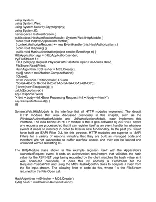 using System; 
using System.Web; 
using System.Security.Cryptography; 
using System.IO; 
namespace HashVerification { 
public class HashVerificationModule : System.Web.IHttpModule { 
public void Init(HttpApplication context) 
{ context.AuthorizeRequest += new EventHandler(this.HashAuthorization); } 
public void Dispose() {} 
public void HashAuthorization(object sender,EventArgs e) { 
HttpApplication app = (HttpApplication)sender; 
try{FileStream f = 
File.Open(app.Request.PhysicalPath,FileMode.Open,FileAccess.Read, 
FileShare.ReadWrite); 
HashAlgorithm md5Hasher = MD5.Create(); 
byte[] hash = md5Hasher.ComputeHash(f); 
f.Close(); 
if(!BitConverter.ToString(hash).Equals( 
"8C-6A-4D-C3-1B-05-F8-20-81-A5-5A-3A-C6-12-6B-C8")) 
{ throw(new Exception()); }} 
catch(Exception ex) { 
app.Response.Write( 
"<html><body><h1>Error Processing Request</h1></body></html>"); 
app.CompleteRequest(); } 
}}} 
System.Web.IHttpModule is the interface that all HTTP modules implement. The default 
HTTP modules that were discussed previously in this chapter, such as the 
WindowsAuthenticationModule and UrlAuthorizationModule, each implement this 
interface. The idea behind an HTTP module is that it gets activated by ASP.NET before 
any requests are processed so that it can register itself as an event handler for whatever 
events it needs to intercept in order to layer-in new functionality. In the past you would 
have built an ISAPI Filter DLL for this purpose. HTTP modules are superior to ISAPI 
Filters for a variety of reasons including that they are built as managed code and 
therefore are not susceptible to buffer overflow attacks and they can be loaded and 
unloaded without restarting IIS. 
The IHttpModule class shown in the example registers itself with the Application’s 
AuthorizeRequest event. It adds an authorization requirement that validates the hash 
value for the ASP.NET page being requested by the client matches the hash value as it 
was computed previously. It does this by opening a FileStream for the 
Request.PhysicalPath and using the MD5 HashAlgorithm class to compute a hash from 
the file input stream. The following lines of code do this, where f is the FileStream 
returned by the File.Open call: 
HashAlgorithm md5Hasher = MD5.Create(); 
byte[] hash = md5Hasher.ComputeHash(f); 
 