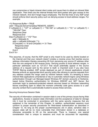 can compromise or hijack intranet client nodes and cause them to attack an intranet Web 
application. Then there are the internal threats from third parties who gain access to the 
intranet network. And don’t forget rogue employees. The first few lines of any ASP script 
should enforce blunt security policy such as denying access to local address ranges. For 
example: 
<% Response.Buffer = TRUE 
addr = Request.ServerVariables("REMOTE_ADDR") 
If Left(addr,3) = "127" or Left(addr,7) = "192.168" or Left(addr,3) = "10." or Left(addr,7) = 
"169.254" Then 
Response.Clear 
Response.End 
Else If Left(addr,3) = "172" Then 
addr = Mid(addr,5) 
addr = Left(addr,InStr(addr,".")) 
If CInt(addr) >= 16 and CInt(addr) <= 31 Then 
Response.Clear 
Response.End 
End if 
End if %> 
This assumes, of course, that the ASP script is only meant to be used by clients located on 
the Internet and that your network doesn’t employ a reverse proxy that rewrites source 
address information thereby preventing IIS from perceiving any source IP address other 
than the one assigned to the reverse proxy. Denying access to local address ranges, in 
particular addresses such as 127.0.0.1 that would potentially appear in the source 
address of a request sent by the server to itself, is important even if you also have 
TCP/IP filtering enabled. ASP scripts deployed as part of intranet applications should 
likewise enforce an appropriate blunt security policy like refusing to service requests from 
any address outside the range used by intranet network nodes. It’s tempting to leave 
intranet Web applications unhardened or rely on automatic network logins using Windows 
authentication through Lan Manager-based Windows NT domain accounts or Kerberos-based 
Active Directory authentication for Windows 2000/XP and .NET Server. But 
automatic login to password-protected network services based on Windows networking 
leaves everything open to attack the moment unfriendly code gains access to a user 
security context that is automatically trusted to access these services. 
Securing Anonymous Session State 
The security of information contained in session state is one of the primary issues facing Web 
applications. Access to session state information and the acceptance of data for storage 
into it must be conducted in accordance with the same security measures that are 
explained in the remainder of this Chapter. In addition, authenticated sessions must 
conform to proper security procedures for Web-based authentication as described in 
Chapter 12. As long as the proper countermeasures are in place, sensitive data in 
session state will be no more vulnerable than information stored in a database or 
otherwise accessible to IIS on the server-side. There is, however, one special 
consideration that is unique to sessions and must be accounted for separately: 
 