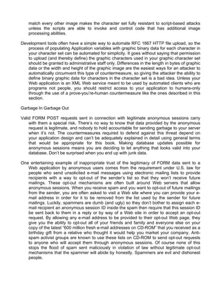 match every other image makes the character set fully resistant to script-based attacks 
unless the scripts are able to invoke and control code that has additional image 
processing abilities. 
Development tools often have a simple way to automate RFC 1867 HTTP file upload, so the 
process of populating Application variables with graphic binary data for each character in 
your character set can be automated for simplicity. It goes without saying that permission 
to upload (and thereby define) the graphic characters used in your graphic character set 
should be granted to administrative staff only. Differences in the length in bytes of graphic 
data or the width and height of the graphic image are the easiest ways for an attacker to 
automatically circumvent this type of countermeasure, so giving the attacker the ability to 
define binary graphic data for characters in the character set is a bad idea. Unless your 
Web application is an XML Web service meant to be used by automated clients who are 
programs not people, you should restrict access to your application to humans-only 
through the use of a prove-you’re-human countermeasure like the ones described in this 
section. 
Garbage In Garbage Out 
Valid FORM POST requests sent in connection with legitimate anonymous sessions carry 
with them a special risk. There’s no way to know that data provided by the anonymous 
request is legitimate, and nobody to hold accountable for sending garbage to your server 
when it’s not. The countermeasures required to defend against this threat depend on 
your application design and can’t be adequately explained in detail using general terms 
that would be appropriate for this book. Making database updates possible for 
anonymous sessions means you are deciding to let anything that looks valid into your 
database. Don’t be surprised when you end up with junk data. 
One entertaining example of inappropriate trust of the legitimacy of FORM data sent to a 
Web application by anonymous users comes from the requirement under U.S. law for 
people who send unsolicited e-mail messages using electronic mailing lists to provide 
recipients with a way to opt-out of the sender’s list so that they won’t receive future 
mailings. These opt-out mechanisms are often built around Web servers that allow 
anonymous sessions. When you receive spam and you want to opt-out of future mailings 
from the sender, you are often asked to visit a Web site where you can provide your e-mail 
address in order for it to be removed from the list used by the sender for future 
mailings. Luckily, spammers are dumb (and ugly) so they don’t bother to assign each e-mail 
recipient an anonymous session ID inside the spam then require that this session ID 
be sent back to them in a reply or by way of a Web site in order to accept an opt-out 
request. By allowing any e-mail address to be provided to their opt-out Web page, they 
give you the ability to opt-out all of your friends and family and everyone else on your 
copy of the latest “600 million fresh e-mail addresses on CD-ROM” that you received as a 
birthday gift from a relative who thought it would help you market your company. Anti-spam 
activist groups are known to use these lists on CD-ROM to send opt-out requests 
to anyone who will accept them through anonymous sessions. Of course none of this 
stops the flood of spam sent maliciously in violation of law without legitimate opt-out 
mechanisms that the spammer will abide by honestly. Spammers are evil and dishonest 
people. 
 
