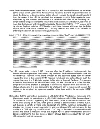 Since the Echo service never closes the TCP connection with the client browser as an HTTP 
server would when Connection: Keep-Alive is not used, the URL must contain filler to 
cause the browser to take immediate action when it receives the script echoed back to it 
from the server. If the URL is too short, the response from the Echo service is never 
interpreted by the browser. The number 2 is repeated 956 times in the following URL 
simply to take up space in order to ensure that the Echo service will return 1,025 bytes or 
more that the browser will interpret immediately. Remember that the HTTP request sent 
by Internet Explorer includes HTTP headers, and these headers add bytes that the Echo 
service sends back to the browser, too. You may need to add more 2’s to the URL in 
order to get it to work as expected with your browser. 
http://127.0.0.1:7/<script>pu=window.open();pu.document.title="BAD";</script>22222222222 
22222222222222222222222222222222222222222222222222222222222222222222222 
22222222222222222222222222222222222222222222222222222222222222222222222 
22222222222222222222222222222222222222222222222222222222222222222222222 
22222222222222222222222222222222222222222222222222222222222222222222222 
22222222222222222222222222222222222222222222222222222222222222222222222 
22222222222222222222222222222222222222222222222222222222222222222222222 
22222222222222222222222222222222222222222222222222222222222222222222222 
22222222222222222222222222222222222222222222222222222222222222222222222 
22222222222222222222222222222222222222222222222222222222222222222222222 
22222222222222222222222222222222222222222222222222222222222222222222222 
22222222222222222222222222222222222222222222222222222222222222222222222 
22222222222222222222222222222222222222222222222222222222222222222222222 
22222222222222222222222222222222222222222222222222222222222222222222222 
2222222222222222222222 
The URL shown only contains 1,015 characters after the IP address, beginning with the 
forward slash that precedes the <script> tag. However, the Echo service sends back the 
full HTTP GET request to the client browser, so the additional bytes from the HTTP 
request line prior to the optional HTTP headers (which are also echoed back) push the 
request line over the 1 kilobyte receive buffer size of Internet Explorer. This causes 
immediate interpretation of the malicious script, but not because of a buffer overflow, 
simply because the browser is designed to queue data received from the network in 1 
kilobyte chunks and it is also designed to do whatever it can to make use of content (for 
display or for scripting) as soon as possible rather than waiting for an entire HTTP 
response. 
Remember that the user will not always see a URL before their Web browser makes use of it. 
Many users would be suspicious of a URL that includes JavaScript like the one shown. 
Or maybe the number 2 appearing 956 times would cause some concern and the user 
would avoid clicking on the URL when given a chance to decide whether or not to trust it. 
But through a variety of tricks with JavaScript and HTML hyperlink construction an 
attacker can compel a user’s computer to visit a malicious URL without going to the 
trouble of a DNS hijacking or MITM attack. Don’t rely on the user’s common sense and 
dismiss the threat of malicious URLs that exploit XSS or other vulnerabilities because 
doing so ignores the fact that the user doesn’t always decide consciously to visit every 
URL requested by their computer. 
 