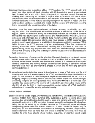 Malicious input is possible in cookies, URLs, HTTP headers, the HTTP request body, and 
nearly any other aspect of client interaction with IIS through the use of a conventional 
Web browser and a text editor. Custom programs to help with network intrusion or 
hacking aren’t necessary to damage or exploit Web applications that make invalid 
assumptions about the trustworthiness of data received from HTTP clients. The simple 
defense tactic is to assume that any data originating from the network is hostile until that 
data has been validated, sanitized, and forced into the one and only character encoding 
that is considered valid for representation of the bytes. 
Persistent cookie files stored on the end user’s hard drive can easily be edited by hand with 
any text editor. The Web browser will transmit whatever it finds in the cookie file as a 
regular Cookie: HTTP header. Every HTTP response body can be captured in raw form 
through the view source option in the browser or a network sniffer. When SSL is used, 
debuggers and other tools that are able to dump memory contents of a process as well 
as custom-coded SSL-compatible clients also have access to HTTP response body 
contents, which gives full access to any hidden information embedded in scripts or FORM 
fields. Access to the HTTP response body also reveals every FORM field name and id, 
allowing a malicious user to save and edit the body with a text editor so that it can be 
opened locally. In this way any user with a text editor and a little knowledge can interrupt 
normal Web browsing at any time and tamper with the values sent by the browser to your 
Web application. 
Respecting the privacy of users must be absolute. Rampant dropping of persistent cookies 
causes users’ computers to accumulate a trail of cookies that another person can 
examine to see where the user has been on the Internet. It is unreasonable to expect 
users to understand and actively manage the storage and privacy of persistent cookies 
therefore users must be empowered to choose if, when, and for how long persistent 
cookies get created. 
All an end user has to do is view source in their browser or save a Web page to a file and 
they can see, and edit, every aspect of the HTML and client-side script contained in the 
page. For this reason it is never acceptable to place information such as the price of a 
shopping cart/product catalog item or the amount a user’s credit card will be charged 
when they complete an online purchase into a hidden FORM field or a client-side script 
variable. You can never trust the client to tell you the truth, so it follows that relying on the 
client to tell you the truth is never an acceptable design feature of a Web application 
unless there is no need for security and data integrity. 
Harden Session Identifiers 
Session identifiers can be forged, whether they are stored in URL-encoded name/value pairs, 
cookies, hidden form fields, dynamic URL subdirectory paths, or some place less 
common that still enables the client to receive, store, and transmit with each request the 
session ID assigned to it. SSL encryption does not prevent forged session ID values from 
being sent to the server by an attacker, because an SSL-secured server will always 
accept encrypted requests and attempt to respond to them. The HTTP request may be 
encrypted, but that doesn’t mean it isn’t malicious. Although by definition unique values, 
session identifiers must be more than just unique in order to be secure. They must be 
resistant to brute force attacks where random, sequential, or algorithm-based forged 
 