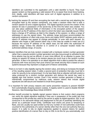 identifiers are submitted to the application until a valid identifier is found. They must 
appear random so that guessing a valid session ID is no easier than brute force hacking. 
And, ideally, valid identifiers will bear some sort of digital signature in addition to a 
random component. 
By hashing the session ID and then encrypting the hash with a secret key and attaching the 
encrypted hash to the random component, you make a session token that is both a 
random session ID and a digital signature. The digital signature proves the creator of the 
session ID was in possession of the secret key at the time the token was created. You 
can also place additional fields of information in the encrypted portion of the session 
token such as the IP address of the client to which the token was originally issued. Either 
treat a change of IP address as fatal to the integrity of the session, or allow a range of 
addresses to use the signed token. The address range technique accommodates the 
real-world existence of client side proxy farms and dialup DHCP address pools where a 
client’s IP address may appear to change periodically, or even with each request. An 
attacker who forges a valid session token may in this case be unable to make use of it 
because the source IP address of the attack does not fall within the authorized IP 
address range. Unless the attacker is in control of a computer located inside the 
authorized address range, of course. 
Session identifiers that are truly random (created with a hardware random number generator 
rather than a pseudo-random number generator) and also long enough to withstand brute 
force attacks may be just as difficult, or even more difficult, for an attacker to guess. But 
relying on session ID values to be random places too much trust in the random number 
generator. A flaw in its operation or an attack algorithm that is able to predict the values it 
produces with more accuracy than pure chance can break security that is based on such 
systems because they represent a single point of failure vulnerability. 
There is no harm in also digitally signing the random value, and doing so increases the length 
of the resulting session token. It adds a second point of protection that also must fail in 
order for security to be compromised. It is far less likely that an attacker will both predict a 
value produced by a random number generator and deduce the secret key used to 
digitally sign that random number. Even if the random number generator is flawed or 
intentionally compromised by malicious code, session tokens that include digital 
signatures are still secure and resistant to brute force guessing. 
It is important for both privacy reasons and cache prevention reasons to prevent IIS/ASP 
from automatically dropping session cookies. A registry switch is used to disable IIS/ASP 
Sessions. See Knowledge Base Article Q163010 
Another benefit provided by digitally signed session tokens is that custom client programs 
can verify the digital signature explicitly if they are in possession of the public key that 
corresponds to the private key used by the server to apply its digital signature. SSL is not 
conducive in its real-world design and deployment to the job of positively identifying the 
server as a particular known entity. Certificate trust chains are prone to tampering or 
flaws, and are usually too open-ended so that any number of root authorities could have 
vouched for the authenticity of a server identity other than the one root authority that you 
expect. It is safer to rely on digital signatures applied to session tokens for explicit 
positive identification of a server than to rely on SSL to do this for you automatically, and 
 