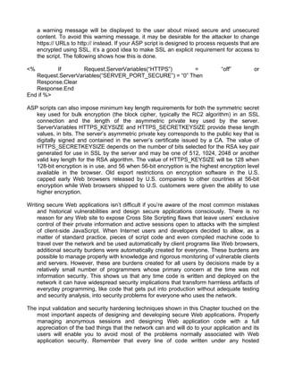a warning message will be displayed to the user about mixed secure and unsecured 
content. To avoid this warning message, it may be desirable for the attacker to change 
https:// URLs to http:// instead. If your ASP script is designed to process requests that are 
encrypted using SSL, it’s a good idea to make SSL an explicit requirement for access to 
the script. The following shows how this is done. 
<% If Request.ServerVariables(“HTTPS”) = “off” or 
Request.ServerVariables(“SERVER_PORT_SECURE”) = “0” Then 
Response.Clear 
Response.End 
End if %> 
ASP scripts can also impose minimum key length requirements for both the symmetric secret 
key used for bulk encryption (the block cipher, typically the RC2 algorithm) in an SSL 
connection and the length of the asymmetric private key used by the server. 
ServerVariables HTTPS_KEYSIZE and HTTPS_SECRETKEYSIZE provide these length 
values, in bits. The server’s asymmetric private key corresponds to the public key that is 
digitally signed and contained in the server’s certificate issued by a CA. The value of 
HTTPS_SECRETKEYSIZE depends on the number of bits selected for the RSA key pair 
generated for use in SSL by the server and may be one of 512, 1024, 2048 or another 
valid key length for the RSA algorithm. The value of HTTPS_KEYSIZE will be 128 when 
128-bit encryption is in use, and 56 when 56-bit encryption is the highest encryption level 
available in the browser. Old export restrictions on encryption software in the U.S. 
capped early Web browsers released by U.S. companies to other countries at 56-bit 
encryption while Web browsers shipped to U.S. customers were given the ability to use 
higher encryption. 
Writing secure Web applications isn’t difficult if you’re aware of the most common mistakes 
and historical vulnerabilities and design secure applications consciously. There is no 
reason for any Web site to expose Cross Site Scripting flaws that leave users’ exclusive 
control of their private information and active sessions open to attacks with the simplest 
of client-side JavaScript. When Internet users and developers decided to allow, as a 
matter of standard practice, pieces of script code and even compiled machine code to 
travel over the network and be used automatically by client programs like Web browsers, 
additional security burdens were automatically created for everyone. These burdens are 
possible to manage properly with knowledge and rigorous monitoring of vulnerable clients 
and servers. However, these are burdens created for all users by decisions made by a 
relatively small number of programmers whose primary concern at the time was not 
information security. This shows us that any time code is written and deployed on the 
network it can have widespread security implications that transform harmless artifacts of 
everyday programming, like code that gets put into production without adequate testing 
and security analysis, into security problems for everyone who uses the network. 
The input validation and security hardening techniques shown in this Chapter touched on the 
most important aspects of designing and developing secure Web applications. Properly 
managing anonymous sessions and designing Web application code with a full 
appreciation of the bad things that the network can and will do to your application and its 
users will enable you to avoid most of the problems normally associated with Web 
application security. Remember that every line of code written under any hosted 
 
