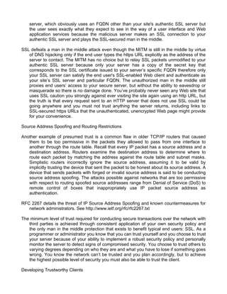 server, which obviously uses an FQDN other than your site's authentic SSL server but 
the user sees exactly what they expect to see in the way of a user interface and Web 
application services because the malicious server makes an SSL connection to your 
authentic SSL server and plays the SSL-secured man in the middle. 
SSL defeats a man in the middle attack even though the MITM is still in the middle by virtue 
of DNS hijacking only if the end user types the https URL explicitly as the address of the 
server to contact. The MITM has no choice but to relay SSL packets unmodified to your 
authentic SSL server because only your server has a copy of the secret key that 
corresponds to the SSL certificate issued to your server’s specific FQDN therefore only 
your SSL server can satisfy the end user's SSL-enabled Web client and authenticate as 
your site’s SSL server and particular FQDN. The unauthorized man in the middle still 
proxies end users’ access to your secure server, but without the ability to eavesdrop or 
masquerade so there is no damage done. You’ve probably never seen any Web site that 
uses SSL caution you strongly against ever visiting the site again using an http URL, but 
the truth is that every request sent to an HTTP server that does not use SSL could be 
going anywhere and you must not trust anything the server returns, including links to 
SSL-secured https URLs that the unauthenticated, unencrypted Web page might provide 
for your convenience. 
Source Address Spoofing and Routing Restrictions 
Another example of presumed trust is a common flaw in older TCP/IP routers that caused 
them to be too permissive in the packets they allowed to pass from one interface to 
another through the route table. Recall that every IP packet has a source address and a 
destination address. Routers examine the destination address to determine where to 
route each packet by matching the address against the route table and subnet masks. 
Simplistic routers incorrectly ignore the source address, assuming it to be valid by 
implicitly trusting the device that sent the packet to be honest about its source address. A 
device that sends packets with forged or invalid source address is said to be conducting 
source address spoofing. The attacks possible against networks that are too permissive 
with respect to routing spoofed source addresses range from Denial of Service (DoS) to 
remote control of boxes that inappropriately use IP packet source address as 
authentication. 
RFC 2267 details the threat of IP Source Address Spoofing and known countermeasures for 
network administrators. See http://www.ietf.org/rfc/rfc2267.txt 
The minimum level of trust required for conducting secure transactions over the network with 
third parties is achieved through consistent application of your own security policy and 
the only man in the middle protection that exists to benefit typical end users: SSL. As a 
programmer or administrator you know that you can trust yourself and you choose to trust 
your server because of your ability to implement a robust security policy and personally 
monitor the server to detect signs of compromised security. You choose to trust others to 
varying degrees depending on who they are and what you have to lose if something goes 
wrong. You know the network can’t be trusted and you plan accordingly, but to achieve 
the highest possible level of security you must also be able to trust the client. 
Developing Trustworthy Clients 
 