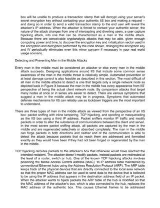 box will be unable to produce a transaction stamp that will decrypt using your server’s 
secret encryption key without contacting your authentic IIS box and making a request – 
and doing so in order to send a valid transaction stamp to the end user will reveal the 
attacker’s IP address. When the attacker is forced to contact your authentic server, the 
nature of the attack changes from one of intercepting and diverting users, a user capture 
hijacking attack, into one that can be characterized as a man in the middle attack. 
Because there are conceivable cryptanalysis attacks that may be able, given enough 
computing power and time, to discover the encryption key and initialization vector used in 
the encryption and decryption performed by the code shown, changing the encryption key 
and IV periodically eliminates even this minor concern if necessary in your real world 
usage scenario. 
Detecting and Preventing Man in the Middle Attacks 
Every man in the middle must be considered an attacker or else every man in the middle 
attack succeeds. Designing applications around IIS that include some common sense 
awareness of the man in the middle threat is relatively simple. Automated prevention or 
at least damage control is also feasible as described in this section. The most difficult of 
all man in the middle attacks to detect is one that targets only a single network node as 
depicted back in Figure X because the man in the middle has every appearance from IIS’ 
perspective of being the actual client network node. By comparison attacks that target 
many nodes at once or in series are easier to detect. There are various symptoms that 
suggest a man in the middle attack may be in progress. Symptoms that automated 
defense mechanisms for IIS can reliably use as lockdown triggers are the most important 
to understand. 
There are three types of man in the middle attack as viewed from the perspective of an IIS 
box: packet sniffing with inline tampering, TCP hijacking, and spoofing or masquerading 
as the IIS box using a third IP address. Packet sniffers monitor IP traffic and modify 
packets in order to alter the substance of communications between the client and server. 
In the most severe packet sniffing attack, all packets are captured by the man in the 
middle and are regenerated selectively or absorbed completely. The man in the middle 
can forge packets in both directions and neither end of the communication is able to 
detect the attack because packets that do reach them are addressed and formatted 
exactly as they would have been if they had not been forged or regenerated by the man 
in the middle. 
TCP hijacking reroutes packets to the attacker’s box that otherwise would have reached the 
intended recipient. The attacker doesn’t modify packets, instead packets are redirected at 
the level of a router, switch or hub. One of the known TCP hijacking attacks involves 
poisoning the Media Access Control address (MAC) to IP address table maintained by 
conventional Ethernet hubs using the Address Resolution Protocol (ARP). The ARP table 
keeps track of the physical devices that are directly connected to the local area network 
so that the proper MAC address can be used to send data to the device that is believed 
to be using the IP address that appears in the destination address field of an IP packet. 
When the attacker wants to hijack packets the ARP table of the hub is modified so that 
the MAC address of the attacker’s box, which is also connected to the hub, replaces the 
MAC address of the authentic box. This causes Ethernet frames to be addressed 
 