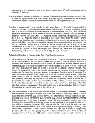 improperly to the attacker’s box when those frames carry IP traffic addressed to the 
hijacked IP address. 
The poisoning is reversed on-demand to resume Ethernet transmissions to the authentic box. 
IIS see no symptoms of this attack when executed against the client but experiences 
intermittent network communication failures when it is the target of the attack. 
Spoofing or masquerading is accomplished with a box that is configured to impersonate the 
authentic IIS box. DNS hijacking is one way for an attacker to mount a spoofing attack 
and it is by far the easiest method because it doesn’t involve tampering with routers or 
physically connecting to other people’s hubs and switches, it simply takes advantage of 
the trust built into insecure DNS. TCP hijacking can be combined with spoofing, and must 
be if the TCP hijacking attack is directed at the server rather than the client. For the 
attack to be classified as a man in the middle attack, the server that masquerades as the 
authentic IIS box must do more than just capture client connections and service them as 
in the credential capture attack, it must act as an unauthorized middle man to receive 
connections from clients and initiate corresponding connections with the authentic server 
in order to capture all data exchanged and provide the client with the application 
functionality and visual appearance produced by the authentic server. 
Automated Detection of Proxies and a Deny-First Countermeasure 
To the authentic IIS box, the masquerading/spoofing man in the middle appears very similar 
to a proxy/firewall or DHCP address pool through which multiple clients access the 
Internet. The man in the middle uses a single IP address or a small address pool to 
initiate requests to the authentic server that correspond to each client request it intercepts 
just like a proxy/firewall does on behalf of clients on a protected internal network. You 
know that a spoofing man in the middle attack may be occurring when authentication 
credentials for more than one user account are provided from the same IP address. The 
only legitimate explanation for this is that all of the authentic users whose credentials 
were relayed to your IIS box from the same IP address rely on the same proxy/firewall or 
DHCP server to access the Internet. In this case the man in the middle is authorized on 
behalf of the users to function as a man in the middle and SSL-secured connections are 
trustworthy because the man in the middle simply relays encrypted data to and from the 
clients it services. A proxy can’t decrypt the data sent by either side of an SSL connection 
the way that an unauthorized man in the middle can. 
An unauthorized man in the middle can redirect clients to its own replacement SSL-secured 
server to take advantage of the fact that users lack personal knowledge of the FQDN to 
expect for the authentic SSL-secured server. The attacker can receive and service SSL-secured 
connections from clients by originating SSL-secured connections to the authentic 
SSL-secured server in order to provide users with the application services and user 
interface they expect of the authentic secure server. In doing so the unauthorized man in 
the middle completely bypasses SSL data security for privacy and the only symptom 
visible to the client is hidden behind the technical and logical complexity of reading client 
certificates, suspicious FQDN common names and the user’s ability to subjectively 
perceive something as being suspicious. Consider an attacker who controls the domain 
express.com who obtains an SSL certificate for american.express.com; how many users 
 