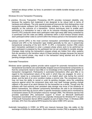instead are always written, by force, to persistent non-volatile durable storage such as a 
hard disk. 
Windows On-Line Transaction Processing 
In practice, On-Line Transaction Processing (OLTP) provides increased reliability only 
because the systems that implement it are designed to be robust both in terms of 
hardware and software. The only special procedural improvement that distinguishes most 
transaction-aware software from transactionless software is the optional ability to vote 
explicitly on the outcome of a transaction. Various techniques exist to enable each 
participant in a transaction to cast a vote on its outcome including several one-phase 
commit (1PC) protocols where each participant votes right away after being contacted by 
a coordinator and the votes are tallied, sometimes within a short timeout window where 
each participant either votes to commit within the timeout period or the transaction aborts. 
Two-phase commit (2PC) is the most common transaction commit/abort decision-making 
protocol and 2PC is the transaction type implied generally by the use in present-day 
transactional computing of the term OLTP. In 2PC, a transaction monitor (TM) orders 
each transaction participant to enter a prepare phase where work to be performed by 
each participant is prepared by the participant but not yet committed to durable storage. 
Changes made during the transaction’s prepare phase are hidden from other systems 
that are sensitive to the transitive nature of these pending changes because the second 
phase, the commit phase, may result in the transaction being aborted and all of the 
pending changes discarded. 
Automated Transactions 
Windows server operating systems provide native support for automatic transactions where 
transactional boundaries are automatically wrapped around transactional components so 
that the components need to have little or no knowledge of the implementation details of 
transaction management. Participants in automated transactions often give little or no 
regard to the transactional nature of the work in which they are engaged. An error or 
exception raised by a component results in an implicit abort vote during the commit 
phase, and the lack of an error condition implies a commit vote. The component may or 
may not have the ability to cancel or undo its pending changes, since the underlying 
resource against which the component does work may itself manage pending change 
rollback in the event of an abort decision for the transaction as a whole. Though only the 
software with final authority over persistent data storage may know of the existence of 
distinct transactions, the software components themselves are said to be transactional 
because the work they do occurs within a specific transaction context and is monitored by 
a transaction-aware OLTP-compliant resource manager (RM). The Windows service that 
provides automated 2PC transaction support is known as Microsoft Distributed 
Transaction Coordinator (DTC) and it was originally introduced for Windows NT 4 as part 
of Microsoft Transaction Server (MTS) supplied as part of Option Pack. In Windows 2000 
and later, DTC from the optional MTS became the native COM+ DTC service. 
Automatic transactions in COM+ (or MTS) are insecure because they rely solely on the 
exchange of GUIDs for authentication. Each transaction monitor (TM) is assigned a GUID 
 