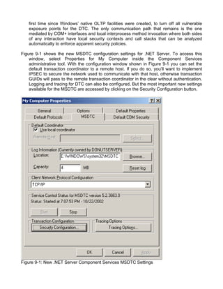first time since Windows’ native OLTP facilities were created, to turn off all vulnerable 
exposure points for the DTC. The only communication path that remains is the one 
mediated by COM+ interfaces and local interprocess method invocation where both sides 
of any interaction have local security contexts and call stacks that can be analyzed 
automatically to enforce apparent security policies. 
Figure 9-1 shows the new MSDTC configuration settings for .NET Server. To access this 
window, select Properties for My Computer inside the Component Services 
administrative tool. With the configuration window shown in Figure 9-1 you can set the 
default transaction coordinator to a remote host. If you do so, you’ll want to implement 
IPSEC to secure the network used to communicate with that host, otherwise transaction 
GUIDs will pass to the remote transaction coordinator in the clear without authentication. 
Logging and tracing for DTC can also be configured. But the most important new settings 
available for the MSDTC are accessed by clicking on the Security Configuration button. 
Figure 9-1: New .NET Server Component Services MSDTC Settings 
 