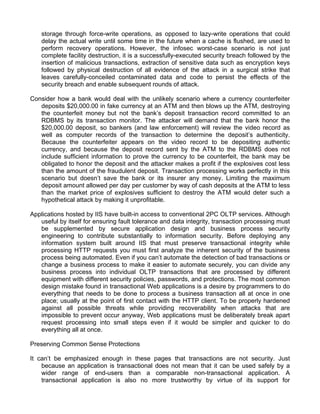 storage through force-write operations, as opposed to lazy-write operations that could 
delay the actual write until some time in the future when a cache is flushed, are used to 
perform recovery operations. However, the infosec worst-case scenario is not just 
complete facility destruction, it is a successfully-executed security breach followed by the 
insertion of malicious transactions, extraction of sensitive data such as encryption keys 
followed by physical destruction of all evidence of the attack in a surgical strike that 
leaves carefully-conceiled contaminated data and code to persist the effects of the 
security breach and enable subsequent rounds of attack. 
Consider how a bank would deal with the unlikely scenario where a currency counterfeiter 
deposits $20,000.00 in fake currency at an ATM and then blows up the ATM, destroying 
the counterfeit money but not the bank’s deposit transaction record committed to an 
RDBMS by its transaction monitor. The attacker will demand that the bank honor the 
$20,000.00 deposit, so bankers (and law enforcement) will review the video record as 
well as computer records of the transaction to determine the deposit’s authenticity. 
Because the counterfeiter appears on the video record to be depositing authentic 
currency, and because the deposit record sent by the ATM to the RDBMS does not 
include sufficient information to prove the currency to be counterfeit, the bank may be 
obligated to honor the deposit and the attacker makes a profit if the explosives cost less 
than the amount of the fraudulent deposit. Transaction processing works perfectly in this 
scenario but doesn’t save the bank or its insurer any money. Limiting the maximum 
deposit amount allowed per day per customer by way of cash deposits at the ATM to less 
than the market price of explosives sufficient to destroy the ATM would deter such a 
hypothetical attack by making it unprofitable. 
Applications hosted by IIS have built-in access to conventional 2PC OLTP services. Although 
useful by itself for ensuring fault tolerance and data integrity, transaction processing must 
be supplemented by secure application design and business process security 
engineering to contribute substantially to information security. Before deploying any 
information system built around IIS that must preserve transactional integrity while 
processing HTTP requests you must first analyze the inherent security of the business 
process being automated. Even if you can’t automate the detection of bad transactions or 
change a business process to make it easier to automate securely, you can divide any 
business process into individual OLTP transactions that are processed by different 
equipment with different security policies, passwords, and protections. The most common 
design mistake found in transactional Web applications is a desire by programmers to do 
everything that needs to be done to process a business transaction all at once in one 
place; usually at the point of first contact with the HTTP client. To be properly hardened 
against all possible threats while providing recoverability when attacks that are 
impossible to prevent occur anyway, Web applications must be deliberately break apart 
request processing into small steps even if it would be simpler and quicker to do 
everything all at once. 
Preserving Common Sense Protections 
It can’t be emphasized enough in these pages that transactions are not security. Just 
because an application is transactional does not mean that it can be used safely by a 
wider range of end-users than a comparable non-transactional application. A 
transactional application is also no more trustworthy by virtue of its support for 
 