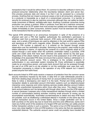 transactions than it would be without them. It’s common to describe software in terms of a 
producer-consumer relationship when the boundaries between client and server blur. 
One process produces data and stores it so that it can be accessed by a consumer 
process. Anything that can impact a producer poses a risk to all consumers, whereas risk 
to a producer is impossible as a result of a compromised consumer. It is harmful to 
security for producers to also be real-time consumers although they can safely be batch-mode 
consumers of filtered, verifiably-safe input. Anything a producer consumes during 
production can poison a product. When a producer must also be a real-time consumer, 
as in the case of an OLTP system that must accept live updates and make those updates 
visible immediately to other consumers, extreme caution must be exercised with respect 
to the transactions that the producer consumes. 
The typical ATM withdrawal is an anonymous transaction in spite of the presence of a 
physical card and a PIN that together authenticate the cardholder’s permission to 
withdraw cash from a particular bank account. ATM cards can be forged with relative 
ease, and a variety of techniques are used by attackers in the real world to capture PINs 
and reproduce an ATM card’s magnetic stripe. Shoulder surfing is a common practice 
where a PIN number is captured as it is entered on the keypad through simple 
observation over the cardholder’s shoulder. Skimming is the practice, used mostly by gas 
station attendants it seems, of capturing the contents of a card’s magnetic stripe as it is 
swiped through a card reader when the authentic cardholder makes a purchase. ATM 
cards and credit cards that have been skimmed are easily cloned by the bad guys. 
Regardless of the attack method, the end result is that possession of an ATM card and 
knowledge of its associated PIN does not ensure that a person making a withdrawal is in 
fact the authentic account owner. This is analogous to the complex problems of 
authentication in any automated system including IIS. Every withdrawal is essentially 
made by an anonymous person, and every bank account that can be accessed through 
the use of an ATM card is at risk whether or not the cardholder ever uses their card. 
Transaction processing is critical to the operation of any ATM network but it doesn’t 
protect anyone from bank fraud. 
Bank accounts linked to ATM cards receive a measure of protection from the common sense 
security restrictions imposed by the bank. A daily limit on cash withdrawals prevents a 
thief from stealing large amounts of money from an account before the account holder is 
likely to notice a discrepancy and report it to the bank. Prompt and timely posting of 
transaction details to automated account information systems such as telephone-based 
interactive voice response and online banking services enable attentive account holders 
to identify unauthorized transactions within hours after they occur. This doesn’t mean a 
bank account balance can’t be tampered with through other means, but the ATM network 
is secure because it exposes only a finite transactional interface through which a limited 
number of commonplace banking activities involving small amounts of money can be 
accomplished automatically. Automated countermeasures to detect and stop ATM fraud 
are possible, such as disallowing a withdrawal attempt in Australia on the same day that 
another transaction occurs in the United States. Since a single cardholder can’t be in 
both countries on the same day due to travel time and time zone differences, banks don’t 
need any further proof of the existence of a forged ATM card and they can safely prevent 
further transaction activity in such a scenario. The same is true of ATM transactions that 
occur very close together in time at ATM locations in the same city that are separated by 
substantial distance. The authentic account owner could not possibly have traveled the 
 