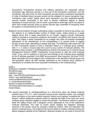 transactions. Fine-grained recovery and rollback operations are impossible without 
transaction logs. Because security is in the eye of the transaction coordinator, and the 
coordinator only does what it is told, transaction journals kept by transaction participants 
in order to facilitate failure recovery should not be mistaken for secure transaction logs. 
Transaction logs contain details about each transaction but lack application-specific 
security context, particularly in the case of failures. Additional logging is always 
necessary to ensure security, and it’s never a good idea to write logs only to one place or 
store them locally because doing so leaves security logs vulnerable to tampering when 
the system is compromised by an intruder. 
Multipoint communications through multicasting makes it possible to transmit log entries over 
the network to an indeterminable number of hidden nodes. Unlike relying on a single 
logging server that is easily discovered by an intruder, logging through multicasting 
makes it possible to conceal the existence and location of systems that capture and log 
data. This makes it nearly impossible for an outsider who does not possess knowledge 
beforehand of the whereabouts of and vulnerabilities in or access points to logging 
servers to even begin attempting to tamper with logs. The following code shows the use 
of .NET Framework classes to bind a UdpClient object to a multicast group address, 
225.1.1.1, in order to receive data that is sent by any number of multicast senders. The 
UdpClient class includes a JoinMulticastGroup method that sends out an Internet Group 
Management Protocol (IGMP) membership announcement to alert the local multicast 
router, if any, that an endpoint on the host now belongs to the multicast group identified 
by the IP address specified in the IGMP announcement. Most important, the local TCP/IP 
stack associates the local endpoint with membership in the specified multicast group and 
will henceforth deliver all UDP packets addressed to the multicast group address to 
UdpClients (or sockets) that have requested membership in the multicast group. 
byte[] c; 
IPAddress mcastaddr = IPAddress.Parse("225.1.1.1"); 
IPEndPoint ipep; 
UdpClient mcast; 
ipep = new IPEndPoint(IPAddress.Any,2525); 
mcast = new UdpClient(ipep); 
mcast.JoinMulticastGroup(mcastaddr,2); 
c = mcast.Receive(ref ipep); 
System.Console.Out.WriteLine( 
Encoding.ASCII.GetChars(c,0,c.Length)); 
mcast.Close(); 
The second parameter to JoinMulticastGroup is a time-to-live value. By default multicast 
packets have a TTL of 1, which prevents routing across multicast routers; only multicast 
group members on the same network segment receive such packets. Increasing the TTL 
beyond 1 allows additional multicast routers to replicate the traffic if the router can reach 
multicast group members eligible to receive the packets. The Receive method is used to 
block the calling thread until a datagram arrives addressed to one of the UdpClient’s 
multicast addresses. The code as shown simply displays the datagram message 
received in the packet using the console’s WriteLine method. After the UdpClient has 
joined a multicast group, any endpoint that has the ability to employ multicast routing can 
deliver datagram packets to the UdpClient. Multicast senders do not need to first join the 
 