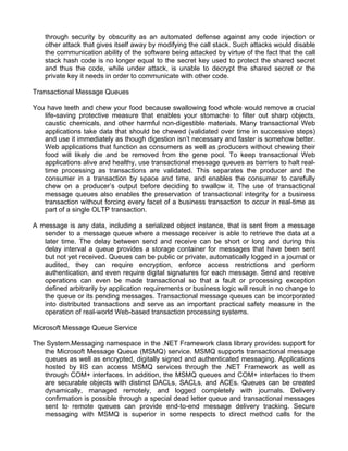 through security by obscurity as an automated defense against any code injection or 
other attack that gives itself away by modifying the call stack. Such attacks would disable 
the communication ability of the software being attacked by virtue of the fact that the call 
stack hash code is no longer equal to the secret key used to protect the shared secret 
and thus the code, while under attack, is unable to decrypt the shared secret or the 
private key it needs in order to communicate with other code. 
Transactional Message Queues 
You have teeth and chew your food because swallowing food whole would remove a crucial 
life-saving protective measure that enables your stomache to filter out sharp objects, 
caustic chemicals, and other harmful non-digestible materials. Many transactional Web 
applications take data that should be chewed (validated over time in successive steps) 
and use it immediately as though digestion isn’t necessary and faster is somehow better. 
Web applications that function as consumers as well as producers without chewing their 
food will likely die and be removed from the gene pool. To keep transactional Web 
applications alive and healthy, use transactional message queues as barriers to halt real-time 
processing as transactions are validated. This separates the producer and the 
consumer in a transaction by space and time, and enables the consumer to carefully 
chew on a producer’s output before deciding to swallow it. The use of transactional 
message queues also enables the preservation of transactional integrity for a business 
transaction without forcing every facet of a business transaction to occur in real-time as 
part of a single OLTP transaction. 
A message is any data, including a serialized object instance, that is sent from a message 
sender to a message queue where a message receiver is able to retrieve the data at a 
later time. The delay between send and receive can be short or long and during this 
delay interval a queue provides a storage container for messages that have been sent 
but not yet received. Queues can be public or private, automatically logged in a journal or 
audited, they can require encryption, enforce access restrictions and perform 
authentication, and even require digital signatures for each message. Send and receive 
operations can even be made transactional so that a fault or processing exception 
defined arbitrarily by application requirements or business logic will result in no change to 
the queue or its pending messages. Transactional message queues can be incorporated 
into distributed transactions and serve as an important practical safety measure in the 
operation of real-world Web-based transaction processing systems. 
Microsoft Message Queue Service 
The System.Messaging namespace in the .NET Framework class library provides support for 
the Microsoft Message Queue (MSMQ) service. MSMQ supports transactional message 
queues as well as encrypted, digitally signed and authenticated messaging. Applications 
hosted by IIS can access MSMQ services through the .NET Framework as well as 
through COM+ interfaces. In addition, the MSMQ queues and COM+ interfaces to them 
are securable objects with distinct DACLs, SACLs, and ACEs. Queues can be created 
dynamically, managed remotely, and logged completely with journals. Delivery 
confirmation is possible through a special dead letter queue and transactional messages 
sent to remote queues can provide end-to-end message delivery tracking. Secure 
messaging with MSMQ is superior in some respects to direct method calls for the 
 