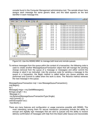 console found in the Computer Management administrative tool. The sample shown here 
assigns each message the same generic label, and this label appears as the text 
identifier in each message line. 
Figure 9-5: Use the MSMQ MMC to manage both local and remote queues 
To retrieve messages from the queue within the context of a transaction, the following code is 
used to create another MessageQueueTransaction object that will manage the pending 
change (removal from the queue of a message or messages) and either commit the 
change or abort it as instructed. Like the previous code for sending a message to the 
queue in a transaction, the Begin method is called before any queue activities are 
performed and Commit is called when the work is done. The Receive method retrieves 
the next message in the queue. 
MessageQueueTransaction mqt = new MessageQueueTransaction(); 
mqt.Begin(); 
try { 
Message[] msgs = mq.GetAllMessages(); 
if(msgs.Length > 0) { 
Message m = 
mq.Receive(MessageQueueTransactionType.Single); 
mqt.Commit(); }} 
catch(Exception ex) { 
mqt.Abort(); } 
There are many features and configuration or usage scenarios possible with MSMQ. The 
most interesting among them for secure transaction processing include the ability to 
encrypt and digitally sign messages that are sent to queues and the ability to receive 
delivery confirmation of messages with help from the Dead Letter Queue and recoverable 
 