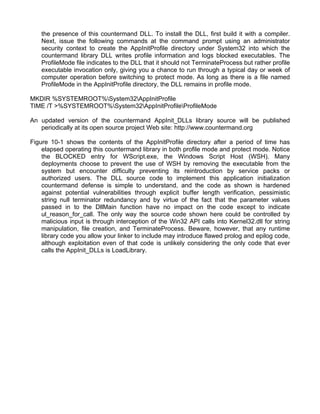 the presence of this countermand DLL. To install the DLL, first build it with a compiler. 
Next, issue the following commands at the command prompt using an administrator 
security context to create the AppInitProfile directory under System32 into which the 
countermand library DLL writes profile information and logs blocked executables. The 
ProfileMode file indicates to the DLL that it should not TerminateProcess but rather profile 
executable invocation only, giving you a chance to run through a typical day or week of 
computer operation before switching to protect mode. As long as there is a file named 
ProfileMode in the AppInitProfile directory, the DLL remains in profile mode. 
MKDIR %SYSTEMROOT%System32AppInitProfile 
TIME /T >%SYSTEMROOT%System32AppInitProfileProfileMode 
An updated version of the countermand AppInit_DLLs library source will be published 
periodically at its open source project Web site: http://www.countermand.org 
Figure 10-1 shows the contents of the AppInitProfile directory after a period of time has 
elapsed operating this countermand library in both profile mode and protect mode. Notice 
the BLOCKED entry for WScript.exe, the Windows Script Host (WSH). Many 
deployments choose to prevent the use of WSH by removing the executable from the 
system but encounter difficulty preventing its reintroduction by service packs or 
authorized users. The DLL source code to implement this application initialization 
countermand defense is simple to understand, and the code as shown is hardened 
against potential vulnerabilities through explicit buffer length verification, pessimistic 
string null terminator redundancy and by virtue of the fact that the parameter values 
passed in to the DllMain function have no impact on the code except to indicate 
ul_reason_for_call. The only way the source code shown here could be controlled by 
malicious input is through interception of the Win32 API calls into Kernel32.dll for string 
manipulation, file creation, and TerminateProcess. Beware, however, that any runtime 
library code you allow your linker to include may introduce flawed prolog and epilog code, 
although exploitation even of that code is unlikely considering the only code that ever 
calls the AppInit_DLLs is LoadLibrary. 
 