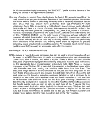 for future execution simply by removing the “BLOCKED “ prefix from the filename of the 
empty file created in the AppInitProfile directory. 
One note of caution is required if you plan to deploy the AppInit_DLLs countermand library to 
block unauthorized program execution. Because of the immediate process termination 
that occurs when a process is blocked by the library there is never any notification sent to 
other DLLs that may already have performed their DLL_PROCESS_ATTACH 
initialization. Some DLLs are designed to hold values in shared memory blocks allocated 
dynamically and there is a chance of memory leaks occurring in such DLLs due to the 
fact that they are never given the corresponding DLL_PROCESS_DETACH notification. 
However, experienced programmers who build such DLLs should know better than to rely 
on DLL_PROCESS_DETACH as the sole means of triggering garbage collection of 
resources allocated dynamically in shared memory. Many DLL programmers delay any 
such shared memory allocations until they’re actually needed rather than performing 
these allocations inside DllMain. Still, memory leaks aren’t as important to prevent 
completely as are unauthorized executable programs. An increased risk of memory leaks 
(and therefore DoS) is usually an acceptable trade-off in this respect. 
Restricting NTFS ACL Execute Permissions 
DACLs include a Read & Execute permission that can be used to prevent execution of any 
file stored on an NTFS filesystem. It’s useful to understand where this execute restriction 
comes from, what it means, and when it applies. When a 32-bit Windows portable 
executable (PE) formatted program file containing executable machine code instructions 
for the appropriate target microprocessor architecture (x86, DEC Alpha, or various 
processors under Windows CE) is executed, it is presented to the Windows loader which 
calls CreateProcess after loading the machine code instructions into RAM. The 
executable image stored in the PE-formatted file includes the initial entry-point for the 
main thread of execution and it also includes the root stack frame from whence the call 
stack grows as the thread of execution continues. Whether or not a particular file is 
treated as an executable by the windows loader, and therefore whether or not it searches 
for PE-formatted data within the file to load into RAM prior to calling CreateProcess is 
determined by a simple list of registered file types that map file extensions to applications 
that handle events, such as open or edit, for each type of file. A special file type 
association called Application exists implicitly by default on every Windows box and 
doesn’t appear in the Registered File Types list box shown in Figure 10-2 for files with 
.EXE but it exists nonetheless. To access this list box you run Windows Explorer and 
choose Folder Options from the Tools menu then click on the File Types tab. 
 