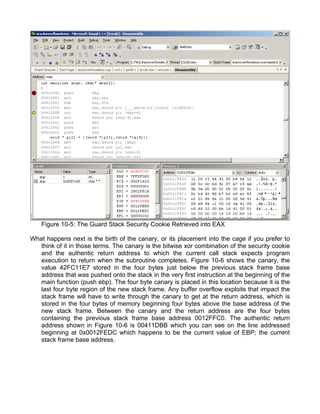 Figure 10-5: The Guard Stack Security Cookie Retrieved into EAX 
What happens next is the birth of the canary, or its placement into the cage if you prefer to 
think of it in those terms. The canary is the bitwise xor combination of the security cookie 
and the authentic return address to which the current call stack expects program 
execution to return when the subroutine completes. Figure 10-6 shows the canary, the 
value 42FC11E7 stored in the four bytes just below the previous stack frame base 
address that was pushed onto the stack in the very first instruction at the beginning of the 
main function (push ebp). The four byte canary is placed in this location because it is the 
last four byte region of the new stack frame. Any buffer overflow exploits that impact the 
stack frame will have to write through the canary to get at the return address, which is 
stored in the four bytes of memory beginning four bytes above the base address of the 
new stack frame. Between the canary and the return address are the four bytes 
containing the previous stack frame base address 0012FFC0. The authentic return 
address shown in Figure 10-6 is 00411DBB which you can see on the line addressed 
beginning at 0x0012FEDC which happens to be the current value of EBP; the current 
stack frame base address. 
 