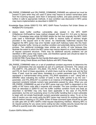 ON_PARSE_COMMAND and ON_PARSE_COMMAND_PARAMS are optional but must be 
present in pairs when they are used in parse map macros to extract name/value pairs 
from the incoming request, store them in temporary buffers, and pass pointers to these 
buffers in calls to appropriate methods. A race condition was discovered in MFC parse 
map macro implementation as described in Q260172: 
Knowledge Base Article Q260172 FIX: MFC ISAPI Parse Functions Fail Under Stress on 
Multiple-CPU Computers 
A classic stack buffer overflow vulnerability also existed in the MFC ISAPI 
CHttpServer::OnParseError base method shipped with Visual C++ 6.0 prior to Service 
Pack 3. Knowledge base article Q216562 details the fact that originally this MFC ISAPI 
code used a fixed-length 256-character buffer to receive bytes of arbitrary length 
provided in the request sent to the server. An intentionally malformed request that 
triggered the MFC parse map error handler could stuff malicious bytes into this fixed-length 
character buffer, forcing an overflow condition and potentially taking control of the 
process. Two additional knowledge base articles are worthy of note because they 
illustrate the extent to which the MFC parse map macros depend on a fixed interpretation 
of request command structure. There may be additional security problems not yet 
identified in MFC parse map macro code, and therefore special care should be taken to 
review the safety of your MFC ISAPIs. 
Q169109 PRB: Parse Maps Do Not Handle Multi-select List Boxes 
Q174831 Using Check Boxes and Radio Buttons with MFC Parse Maps 
ON_PARSE_COMMAND relies on a set of predefined constant arguments to determine the 
type of parameters that are expected as part of a particular command. The values are 
ITS_EMPTY, ITS_ARGLIST, ITS_RAW, ITS_PSTR, ITS_I2, ITS_I4, ITS_R4, ITS_R8, 
and ITS_I8. Each of these arguments, of which there must be at least one and the first 
three, if used, must be used alone, translates to a certain parameter type. ITS_PSTR 
represents a null-terminated string pointer, ITS_RAW represents a void * along with a 
DWORD value indicating the number of bytes in the buffer pointed to by the void * 
parameter, and ITS_ARGLIST is a pointer to an instance of CHttpArgList. The remaining 
argument constants indicate numeric type parameters passed by value. When you use 
ON_PARSE_COMMAND as part of an MFC parse map your ISAPI is dependent on the 
safety of the macro code after it expands and compiles. The race condition found and 
fixed as described in Q260172 and the buffer overflow condition found and fixed as 
described in Q216562 may only have been applicable in the case of ITS_PSTR 
parameters, but this isn’t surprising since it is the buffer handling that is most vulnerable 
to begin with not simple fixed-length numeric parameter passing by value. To err on the 
side of caution you can avoid using the MFC parse map macros for anything other than 
default method mapping or ITS_RAW. Either of these command types should be as safe 
as safe gets with an MFC ISAPI’s initial request dispatching interface. Allowing MFC to 
do request parsing for you saves some coding but also creates security issues that are 
difficult to quantify even after reading isapi.cpp and the other MFC source files. 
Custom ISAPIs Without MFC 
 