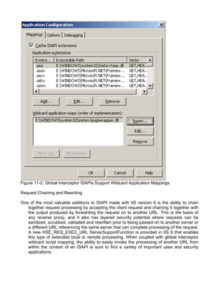 Figure 11-2: Global Interceptor ISAPIs Support Wildcard Application Mappings 
Request Chaining and Rewriting 
One of the most valuable additions to ISAPI made with IIS version 6 is the ability to chain 
together request processing by accepting the client request and chaining it together with 
the output produced by forwarding the request on to another URL. This is the basis of 
any reverse proxy, and it also has layered security potential where requests can be 
sanitized, scrubbed, validated and rewritten prior to being passed on to another server or 
a different URL referencing the same server that can complete processing of the request. 
A new HSE_REQ_EXEC_URL ServerSupportFunction is provided in IIS 6 that enables 
this type of extended local or remote processing. When coupled with global interceptor 
wildcard script mapping, the ability to easily invoke the processing of another URL from 
within the context of an ISAPI is sure to find a variety of important uses and security 
applications. 
 