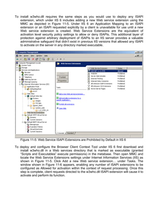 To install w3who.dll requires the same steps as you would use to deploy any ISAPI 
extension, which under IIS 6 includes adding a new Web service extension using the 
MMC as depicted in Figure 11-5. Under IIS 6 an Application Mapping to an ISAPI 
extension or an ISAPI requested explicitly by a client is unavailable for use until a new 
Web service extension is created. Web Service Extensions are the equivalent of 
activation level security policy settings to allow or deny ISAPIs. This additional layer of 
protection against arbitrary deployment of ISAPIs to an IIS server provides a valuable 
administrative safeguard that didn’t exist in previous IIS versions that allowed any ISAPI 
to activate on the server in any directory marked executable. 
Figure 11-5: Web Service ISAPI Extensions are Prohibited by Default in IIS 6 
To deploy and configure the Browser Client Context Tool under IIS 6 first download and 
install w3who.dll in a Web services directory that is marked as executable (granted 
“Scripts and Executables” execute permissions) in the metabase. Then open MMC and 
locate the Web Service Extensions settings under Internet Information Services (IIS) as 
shown in Figure 11-5. Click Add a new Web service extension… under Tasks. The 
window shown in Figure 11-6 appears, enabling any number of ISAPI extensions to be 
configured as Allowed for activation within the context of request processing. Once this 
step is complete, client requests directed to the w3who.dll ISAPI extension will cause it to 
activate and perform its function. 
 
