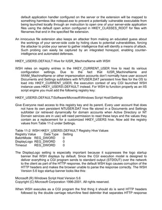 default application handler configured on the server or the extension will be mapped to 
something harmless like notepad.exe to prevent a potentially vulnerable executable from 
being launched locally through an instruction to open one of your server-side application 
files using the default open action configured in HKEY_CLASSES_ROOT for files with 
filenames that end in the specified file extension. 
An innocuous file extension also keeps an attacker from making an educated guess about 
the workings of your server-side code by hiding clues to potential vulnerabilities, forcing 
the attacker to probe your server to gather intelligence that will identify a means of attack. 
Such probing can easily be captured by an integrated honeypot, enabling counter-intelligence 
and automated defenses. 
HKEY_USERS.DEFAULT Hive for IUSR_MachineName with WSH 
WSH relies on registry entries in the HKEY_CURRENT_USER hive to read its various 
configuration settings. Due to the fact that IUSR_MachineName and 
IWAM_MachineName or other impersonation accounts don’t normally have user account 
Documents and Settings subfolders with NTUSER.DAT persistent hive files for the OS to 
load into HKEY_CURRENT_USER, the execution context of any CGI launched WSH 
instance uses HKEY_USERS.DEFAULT instead. For WSH to function properly as an IIS 
script engine you must add the following registry key: 
HKEY_USERS.DEFAULTSoftwareMicrosoftWindows Script HostSettings 
Give Everyone read access to this registry key and its parent. Every user account that does 
not have its own persistent NTUSER.DAT hive file stored in a Documents and Settings 
subfolder (or retrieved dynamically for domain accounts when Active Directory or NT 
Domain services are in use) will need permission to read these keys and the values they 
contain as a replacement for a customized HKEY_USERS hive. Now add the registry 
values from Table 11-2 under Settings. 
Table 11-2: WSH HKEY_USERS.DEFAULT Registry Hive Values 
Registry Value Data Type Setting 
BatchMode REG_DWORD 0 
DisplayLogo REG_DWORD 0 
Timeout REG_DWORD 0 
The DisplayLogo setting is especially important because it suppresses the logo startup 
banner that WSH displays by default. Since the CGI execution model is designed to 
deliver everything a CGI program sends to standard output (STDOUT) over the network 
to the client as part of the HTTP response, the default WSH logo causes corruption of the 
HTTP headers and makes the browser unable to parse the response correctly. The WSH 
Version 5.6 logo startup banner looks like this: 
Microsoft (R) Windows Script Host Version 5.6 
Copyright (C) Microsoft Corporation 1996-2001. All rights reserved. 
When WSH executes as a CGI program the first thing it should do is send HTTP headers 
followed by the double carriage return/line feed delimiter that separates HTTP response 
 