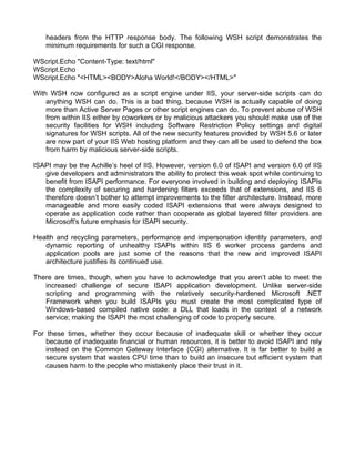 headers from the HTTP response body. The following WSH script demonstrates the 
minimum requirements for such a CGI response. 
WScript.Echo "Content-Type: text/html" 
WScript.Echo 
WScript.Echo "<HTML><BODY>Aloha World!</BODY></HTML>" 
With WSH now configured as a script engine under IIS, your server-side scripts can do 
anything WSH can do. This is a bad thing, because WSH is actually capable of doing 
more than Active Server Pages or other script engines can do. To prevent abuse of WSH 
from within IIS either by coworkers or by malicious attackers you should make use of the 
security facilities for WSH including Software Restriction Policy settings and digital 
signatures for WSH scripts. All of the new security features provided by WSH 5.6 or later 
are now part of your IIS Web hosting platform and they can all be used to defend the box 
from harm by malicious server-side scripts. 
ISAPI may be the Achille’s heel of IIS. However, version 6.0 of ISAPI and version 6.0 of IIS 
give developers and administrators the ability to protect this weak spot while continuing to 
benefit from ISAPI performance. For everyone involved in building and deploying ISAPIs 
the complexity of securing and hardening filters exceeds that of extensions, and IIS 6 
therefore doesn’t bother to attempt improvements to the filter architecture. Instead, more 
manageable and more easily coded ISAPI extensions that were always designed to 
operate as application code rather than cooperate as global layered filter providers are 
Microsoft's future emphasis for ISAPI security. 
Health and recycling parameters, performance and impersonation identity parameters, and 
dynamic reporting of unhealthy ISAPIs within IIS 6 worker process gardens and 
application pools are just some of the reasons that the new and improved ISAPI 
architecture justifies its continued use. 
There are times, though, when you have to acknowledge that you aren’t able to meet the 
increased challenge of secure ISAPI application development. Unlike server-side 
scripting and programming with the relatively security-hardened Microsoft .NET 
Framework when you build ISAPIs you must create the most complicated type of 
Windows-based compiled native code: a DLL that loads in the context of a network 
service; making the ISAPI the most challenging of code to properly secure. 
For these times, whether they occur because of inadequate skill or whether they occur 
because of inadequate financial or human resources, it is better to avoid ISAPI and rely 
instead on the Common Gateway Interface (CGI) alternative. It is far better to build a 
secure system that wastes CPU time than to build an insecure but efficient system that 
causes harm to the people who mistakenly place their trust in it. 
 
