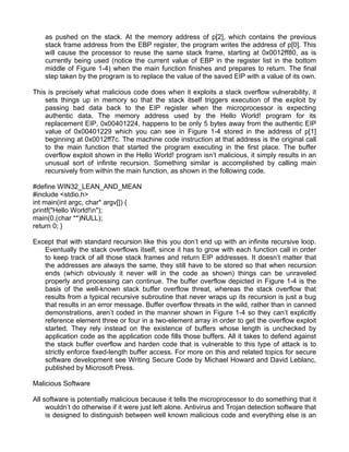 as pushed on the stack. At the memory address of p[2], which contains the previous 
stack frame address from the EBP register, the program writes the address of p[0]. This 
will cause the processor to reuse the same stack frame, starting at 0x0012ff80, as is 
currently being used (notice the current value of EBP in the register list in the bottom 
middle of Figure 1-4) when the main function finishes and prepares to return. The final 
step taken by the program is to replace the value of the saved EIP with a value of its own. 
This is precisely what malicious code does when it exploits a stack overflow vulnerability, it 
sets things up in memory so that the stack itself triggers execution of the exploit by 
passing bad data back to the EIP register when the microprocessor is expecting 
authentic data. The memory address used by the Hello World! program for its 
replacement EIP, 0x00401224, happens to be only 5 bytes away from the authentic EIP 
value of 0x00401229 which you can see in Figure 1-4 stored in the address of p[1] 
beginning at 0x0012ff7c. The machine code instruction at that address is the original call 
to the main function that started the program executing in the first place. The buffer 
overflow exploit shown in the Hello World! program isn’t malicious, it simply results in an 
unusual sort of infinite recursion. Something similar is accomplished by calling main 
recursively from within the main function, as shown in the following code. 
#define WIN32_LEAN_AND_MEAN 
#include <stdio.h> 
int main(int argc, char* argv[]) { 
printf("Hello World!n"); 
main(0,(char **)NULL); 
return 0; } 
Except that with standard recursion like this you don’t end up with an infinite recursive loop. 
Eventually the stack overflows itself, since it has to grow with each function call in order 
to keep track of all those stack frames and return EIP addresses. It doesn’t matter that 
the addresses are always the same, they still have to be stored so that when recursion 
ends (which obviously it never will in the code as shown) things can be unraveled 
properly and processing can continue. The buffer overflow depicted in Figure 1-4 is the 
basis of the well-known stack buffer overflow threat, whereas the stack overflow that 
results from a typical recursive subroutine that never wraps up its recursion is just a bug 
that results in an error message. Buffer overflow threats in the wild, rather than in canned 
demonstrations, aren’t coded in the manner shown in Figure 1-4 so they can’t explicitly 
reference element three or four in a two-element array in order to get the overflow exploit 
started. They rely instead on the existence of buffers whose length is unchecked by 
application code as the application code fills those buffers. All it takes to defend against 
the stack buffer overflow and harden code that is vulnerable to this type of attack is to 
strictly enforce fixed-length buffer access. For more on this and related topics for secure 
software development see Writing Secure Code by Michael Howard and David Leblanc, 
published by Microsoft Press. 
Malicious Software 
All software is potentially malicious because it tells the microprocessor to do something that it 
wouldn’t do otherwise if it were just left alone. Antivirus and Trojan detection software that 
is designed to distinguish between well known malicious code and everything else is an 
 