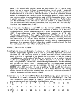 easily. This authentication method poses an unacceptable risk for nearly every 
deployment and in general it should be avoided unless the risk posed by credential 
capture is inconsequential such that putting any effort whatsoever into achieving secure 
authentication would be a waste of time and resources. A minimum acceptable level of 
security is achieved through combining Basic Authentication with SSL. This is by far the 
most common method of secure authentication next to HTML forms authentication, which 
is typically also SSL-encrypted for credential protection. Because Basic Authentication 
uses the local Windows user database or a Windows Domain as its credential storage, 
user accounts that authenticate using this method must be granted the "Log on Locally" 
right in the Windows local security policy. 
Basic Authentication has been a part of HTTP since the informational RFC for HTTP 1.0, 
RFC 1945, where Basic Authentication was described in Section 11 of the RFC 
document in a part entitled “Access Authentication”. Basic Authentication is the basis of 
HTTP Challenge/Response with WWW-Authenticate supplied in HTTP 401 
“Unauthorized” responses. A client-supplied Authorization HTTP header with a user ID 
and password encoded using Base64 is either provided with the initial request, known as 
preauthentication, or in a request sent in response to a HTTP 401 challenge. Note that 
Base64 encoding is not encryption, it is essentially plaintext character data that has been 
transformed to a computer platform-independent portable encoding format that just 
happens to also make it more difficult for a human to read. 
Base64 Content-Transfer Encoding 
Encoding is not encryption. Encryption requires a key with a cryptographic algorithm or a 
workable cryptanalytic algorithm that is able to unscramble ciphertext without the 
decryption key. The only thing required to convert encoded data from one encoding 
format to another is knowledge of the present encoding format. No decryption key is 
required because transformation of bits from one encoding format to another does not 
result in encrypted ciphertext, it results in a different data encoding or character set. RFC 
1421 Privacy Enhanced Mail and 2045 Internet Message Bodies define Base64 encoding 
as a standard method and format for representing octets (8-bit bytes) as 64 printable 
non-whitespace characters common to US-ASCII, ISO 646, UTF-8 Unicode, and 
EBCDIC, with a 65th character (=) used for padding. The 65 Base64 characters are 
represented numerically as identical values in each of these character sets, making 
Base64 portable across platforms and languages since it is a common subset of each 
character set likely to be encountered in the wild. 
Base64 encoding transforms the 24 bits of each 3-octet (3-byte) input group, representing 3 
characters in ASCII or 1.5 characters in Unicode, to 32 bit encoded output. Each 6-bit 
group of input data, binary sequences 000000-111111 (or 0-63 in decimal), is assigned 
an octet value according to the following Base64 alphabet table. 
0 1 2 3 4 5 6 7 8 9 10 11 12 13 14 
15 
A B C D E F G H I J K L M N O 
P 
16 17 18 19 20 21 22 23 24 25 26 27 28 29 30 
31 
 