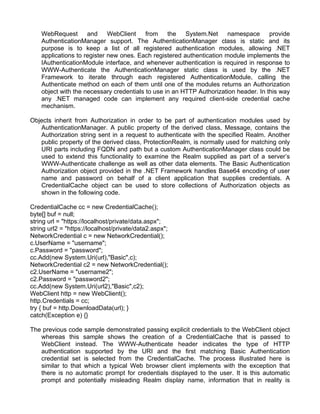 WebRequest and WebClient from the System.Net namespace provide 
AuthenticationManager support. The AuthenticationManager class is static and its 
purpose is to keep a list of all registered authentication modules, allowing .NET 
applications to register new ones. Each registered authentication module implements the 
IAuthenticationModule interface, and whenever authentication is required in response to 
WWW-Authenticate the AuthenticationManager static class is used by the .NET 
Framework to iterate through each registered AuthenticationModule, calling the 
Authenticate method on each of them until one of the modules returns an Authorization 
object with the necessary credentials to use in an HTTP Authorization header. In this way 
any .NET managed code can implement any required client-side credential cache 
mechanism. 
Objects inherit from Authorization in order to be part of authentication modules used by 
AuthenticationManager. A public property of the derived class, Message, contains the 
Authorization string sent in a request to authenticate with the specified Realm. Another 
public property of the derived class, ProtectionRealm, is normally used for matching only 
URI parts including FQDN and path but a custom AuthenticationManager class could be 
used to extend this functionality to examine the Realm supplied as part of a server’s 
WWW-Authenticate challenge as well as other data elements. The Basic Authentication 
Authorization object provided in the .NET Framework handles Base64 encoding of user 
name and password on behalf of a client application that supplies credentials. A 
CredentialCache object can be used to store collections of Authorization objects as 
shown in the following code. 
CredentialCache cc = new CredentialCache(); 
byte[] buf = null; 
string url = "https://localhost/private/data.aspx"; 
string url2 = "https://localhost/private/data2.aspx"; 
NetworkCredential c = new NetworkCredential(); 
c.UserName = "username"; 
c.Password = "password"; 
cc.Add(new System.Uri(url),"Basic",c); 
NetworkCredential c2 = new NetworkCredential(); 
c2.UserName = "username2"; 
c2.Password = "password2"; 
cc.Add(new System.Uri(url2),"Basic",c2); 
WebClient http = new WebClient(); 
http.Credentials = cc; 
try { buf = http.DownloadData(url); } 
catch(Exception e) {} 
The previous code sample demonstrated passing explicit credentials to the WebClient object 
whereas this sample shows the creation of a CredentialCache that is passed to 
WebClient instead. The WWW-Authenticate header indicates the type of HTTP 
authentication supported by the URI and the first matching Basic Authentication 
credential set is selected from the CredentialCache. The process illustrated here is 
similar to that which a typical Web browser client implements with the exception that 
there is no automatic prompt for credentials displayed to the user. It is this automatic 
prompt and potentially misleading Realm display name, information that in reality is 
 