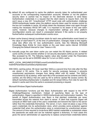 By default IIS are configured to cache the platform security token for authenticated user 
accounts or the corresponding impersonation accounts. Whether or not the platform 
security token is cached has no impact on the client-side decision to send Basic 
Authentication credentials in a request that the client deems to require them. And IIS 
won’t issue a new 401 “Unauthorized” HTTP result code with authentication challenge 
WWW-Authenticate header when the platform security token used for access control on 
the box isn’t available in cache, IIS simply obtain the necessary token over again through 
making the necessary Win32 API calls. It is important to be aware of this user token 
cache, however, because changes to impersonation settings and other platform 
reconfiguration events can result in unexecpted behavior if the cache is not properly 
flushed before subsequent authentication events occur. 
A token cache timeout interval countdown starts for each new authentication event based on 
the value of UserTokenTTL at the time of authentication. Changes made to this registry 
value take effect only for new authentication events. See the following Microsoft 
Knowledge Base Article for more details on the user token cache interval: Q152526 
Changing the Default Interval for User Tokens in IIS. 
To manually purge the user token cache you can restart the IIS Admin service. A related 
cache worthy of note controls whether or not security descriptors (DACLs) are cached for 
files accessed by IIS. The following registry value also located under the Parameters 
registry key can be set to DWORD value 0x1 to turn on DACL cache. 
HKEY_LOCAL_MACHINESYSTEMCurrentControlSetServices 
InetInfoParametersCacheSecurityDescriptor 
With DACL caching active, IIS never read files’ DACLs a second time from disk after the files 
are stored in IIS cache. This is useful for security purposes because it prevents 
unauthorized permissions changes from taking effect until IIS restart. The DACLs 
encountered by IIS at startup, when each file is first accessed and its contents and DACL 
cached, are the DACLs that are used by IIS to enforce cached file access control. By 
default CacheSecurityDescriptor is disabled and IIS reread DACLs from disk for each file 
stored in cache each time the cache is accessed processing a request. 
Microsoft Windows Digest Authentication 
Digest Authentication functions just like Basic Authentication with respect to the HTTP 
Challenge/Response mechanism. Instead of specifying Basic as the type of 
authentication, Digest is specified in WWW-Authenticate and Authorization headers. The 
benefit of Digest Authentication over Basic is that plaintext credentials are never 
transmitted across the network from client to server. A client that supports Digest will 
compute an MD5 hash code of the user’s credentials and transmit the hash to the server 
rather than the credentials themselves. The server, in turn, need not place a copy of the 
user’s credentials into its authentication store, which provides some protection against 
credential theft when the authentication store is compromised by unauthorized access. 
The amount of time required to brute-force MD5 hashed credentials is substantial unless 
the passwords are weak and can be matched against a dictionary. In most cases this 
gives the server administrator an opportunity to replace compromised credentials before 
 