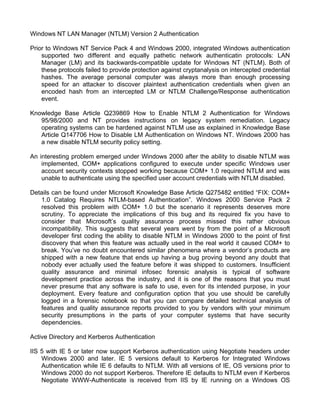 Windows NT LAN Manager (NTLM) Version 2 Authentication 
Prior to Windows NT Service Pack 4 and Windows 2000, integrated Windows authentication 
supported two different and equally pathetic network authenticatin protocols: LAN 
Manager (LM) and its backwards-compatible update for Windows NT (NTLM). Both of 
these protocols failed to provide protection against cryptanalysis on intercepted credential 
hashes. The average personal computer was always more than enough processing 
speed for an attacker to discover plaintext authentication credentials when given an 
encoded hash from an intercepted LM or NTLM Challenge/Response authentication 
event. 
Knowledge Base Article Q239869 How to Enable NTLM 2 Authentication for Windows 
95/98/2000 and NT provides instructions on legacy system remediation. Legacy 
operating systems can be hardened against NTLM use as explained in Knowledge Base 
Article Q147706 How to Disable LM Authentication on Windows NT. Windows 2000 has 
a new disable NTLM security policy setting. 
An interesting problem emerged under Windows 2000 after the ability to disable NTLM was 
implemented, COM+ applications configured to execute under specific Windows user 
account security contexts stopped working because COM+ 1.0 required NTLM and was 
unable to authenticate using the specified user account credentials with NTLM disabled. 
Details can be found under Microsoft Knowledge Base Article Q275482 entitled “FIX: COM+ 
1.0 Catalog Requires NTLM-based Authentication”. Windows 2000 Service Pack 2 
resolved this problem with COM+ 1.0 but the scenario it represents deserves more 
scrutiny. To appreciate the implications of this bug and its required fix you have to 
consider that Microsoft’s quality assurance process missed this rather obvious 
incompatibility. This suggests that several years went by from the point of a Microsoft 
developer first coding the ability to disable NTLM in Windows 2000 to the point of first 
discovery that when this feature was actually used in the real world it caused COM+ to 
break. You’ve no doubt encountered similar phenomena where a vendor’s products are 
shipped with a new feature that ends up having a bug proving beyond any doubt that 
nobody ever actually used the feature before it was shipped to customers. Insufficient 
quality assurance and minimal infosec forensic analysis is typical of software 
development practice across the industry, and it is one of the reasons that you must 
never presume that any software is safe to use, even for its intended purpose, in your 
deployment. Every feature and configuration option that you use should be carefully 
logged in a forensic notebook so that you can compare detailed technical analysis of 
features and quality assurance reports provided to you by vendors with your minimum 
security presumptions in the parts of your computer systems that have security 
dependencies. 
Active Directory and Kerberos Authentication 
IIS 5 with IE 5 or later now support Kerberos authentication using Negotiate headers under 
Windows 2000 and later. IE 5 versions default to Kerberos for Integrated Windows 
Authentication while IE 6 defaults to NTLM. With all versions of IE, OS versions prior to 
Windows 2000 do not support Kerberos. Therefore IE defaults to NTLM even if Kerberos 
Negotiate WWW-Authenticate is received from IIS by IE running on a Windows OS 
 