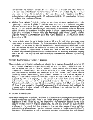 version that is not Kerberos capable. Because delegation is possible only when Kerberos 
is the selected authentication mechanism for an HTTP session initiated by IE, you must 
take care to force IE to default to Kerberos. Since both Negotiate and NTLM 
authentication challenges are sent by IIS and responded to by IE, ensuring that Kerberos 
is used can be a challenge of its own. 
Knowledge Base Article Q299838 Unable to Negotiate Kerberos Authentication After 
Upgrading to Internet Explorer 6 provides more information about default Integrated 
Windows Authentication settings and Kerberos under IE 6 and later. Knowledge Base 
Article Q277741 Internet Explorer Logon Fails Due to an Insufficient Buffer for Kerberos 
details the limits on number of Windows groups to which a user account may belong to 
avoid DoS conditions in WinInet APIs. See Knowledge Base Article Q269643 Internet 
Explorer Kerberos Authentication Does Not Work Because of an Insufficient Buffer 
Connecting to IIS. 
For Kerberos to be used for authentication between IIS and IE, both client and server must 
have access to an Active Directory Services-compatible Key Distribution Center (KDC). It 
is the KDC that receives requests for authentication and dispenses authentication tickets 
that can be used to verify the identity of the client and server. RFC 1510 defines the 
Kerberos version 5 specification. To make sure that IIS will utilize Kerberos when 
available as part of Integrated Windows Authentication, the following metabase property 
should be set. This property can contain multiple authentication methods separated by 
commas. 
W3SVC/NTAuthenticationProviders = Negotiate 
When multiple authentication methods are allowed for a password-protected resource, IIS 
send multiple WWW-Authenticate headers and it’s up to the client to determine which of 
the allowable methods it prefers. Different clients decide authentication method 
preference in different ways, and different versions of IIS have changed the way that 
WWW-Authenticate headers are delivered such that certain Web clients behave 
differently when communicating with different versions of IIS. Internet Explorer is 
designed to prefer the authentication method listed in the first WWW-Authenticate header 
supplied by IIS, and originally, in IIS version 1.0, when both Basic and NTLM 
authentication was allowed for a protected resource IIS would send a WWW-Authenticate: 
Basic header first. IIS 2.0 changed the order so that NTLM was listed first. 
IIS 5 and 6 now supply the Integrated Windows Authentication header first, making it the 
preferred authentication method for IE when an IIS response indicates that Windows 
Authentication is available. 
Anonymous Authentication 
When Allow Anonymous is enabled, a number of subtle authentication dynamics emerge that 
aren’t immediately apparent. First of all, when anonymous access is allowed to an 
application or file hosted by IIS, the anonymous impersonation account is the initial 
security context used in request processing. IIS will only deliver an authentication 
challenge in the event that the anonymous impersonation account lacks sufficient 
authorization privileges to carry out the requested operation or read the specified file. For 
this reason it is important to restrict access to password-protected content both through 
 