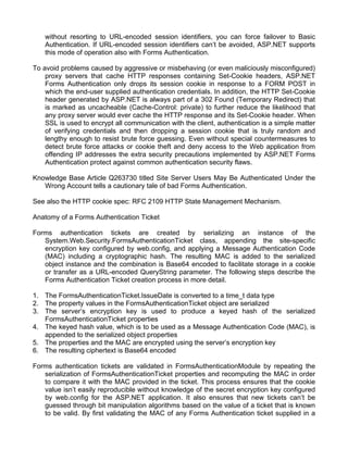 without resorting to URL-encoded session identifiers, you can force failover to Basic 
Authentication. If URL-encoded session identifiers can’t be avoided, ASP.NET supports 
this mode of operation also with Forms Authentication. 
To avoid problems caused by aggressive or misbehaving (or even maliciously misconfigured) 
proxy servers that cache HTTP responses containing Set-Cookie headers, ASP.NET 
Forms Authentication only drops its session cookie in response to a FORM POST in 
which the end-user supplied authentication credentials. In addition, the HTTP Set-Cookie 
header generated by ASP.NET is always part of a 302 Found (Temporary Redirect) that 
is marked as uncacheable (Cache-Control: private) to further reduce the likelihood that 
any proxy server would ever cache the HTTP response and its Set-Cookie header. When 
SSL is used to encrypt all communication with the client, authentication is a simple matter 
of verifying credentials and then dropping a session cookie that is truly random and 
lengthy enough to resist brute force guessing. Even without special countermeasures to 
detect brute force attacks or cookie theft and deny access to the Web application from 
offending IP addresses the extra security precautions implemented by ASP.NET Forms 
Authentication protect against common authentication security flaws. 
Knowledge Base Article Q263730 titled Site Server Users May Be Authenticated Under the 
Wrong Account tells a cautionary tale of bad Forms Authentication. 
See also the HTTP cookie spec: RFC 2109 HTTP State Management Mechanism. 
Anatomy of a Forms Authentication Ticket 
Forms authentication tickets are created by serializing an instance of the 
System.Web.Security.FormsAuthenticationTicket class, appending the site-specific 
encryption key configured by web.config, and applying a Message Authentication Code 
(MAC) including a cryptographic hash. The resulting MAC is added to the serialized 
object instance and the combination is Base64 encoded to facilitate storage in a cookie 
or transfer as a URL-encoded QueryString parameter. The following steps describe the 
Forms Authentication Ticket creation process in more detail. 
1. The FormsAuthenticationTicket.IssueDate is converted to a time_t data type 
2. The property values in the FormsAuthenticationTicket object are serialized 
3. The server’s encryption key is used to produce a keyed hash of the serialized 
FormsAuthenticationTicket properties 
4. The keyed hash value, which is to be used as a Message Authentication Code (MAC), is 
appended to the serialized object properties 
5. The properties and the MAC are encrypted using the server’s encryption key 
6. The resulting ciphertext is Base64 encoded 
Forms authentication tickets are validated in FormsAuthenticationModule by repeating the 
serialization of FormsAuthenticationTicket properties and recomputing the MAC in order 
to compare it with the MAC provided in the ticket. This process ensures that the cookie 
value isn’t easily reproducible without knowledge of the secret encryption key configured 
by web.config for the ASP.NET application. It also ensures that new tickets can’t be 
guessed through bit manipulation algorithms based on the value of a ticket that is known 
to be valid. By first validating the MAC of any Forms Authentication ticket supplied in a 
 