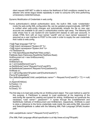 client request ASP.NET is able to reduce the likelihood of DoS conditions created by an 
attacker who sends bogus tickets repeatedly in order to consume CPU time performing 
unnecessary credential lookups. 
Dynamic Modification of Credentials in web.config 
Forms authentication’s default authentication store, the built-in XML node <credentials> 
inside the web.config XML configuration file, can be updated programmatically. ASP.NET 
is notified when web.config changes and automatically rereads the file so new user 
accounts are available to be used in authentication events right away. The following C# 
code shows how to use System.IO and System.Xml classes to add user accounts. A 
simple HTML form with an input named “userID” and an input named “password” is 
assumed as a user interface to POST to this code in order to supply the user credentials 
that it adds to web.config. 
<%@ Page language="C#" %> 
<%@ Import namespace="System.IO" %> 
<%@ Import namespace="System.Xml" %> 
<% FileStream fs; 
fs = File.Open(Request.MapPath("Web.config"), 
FileMode.Open,FileAccess.ReadWrite,FileShare.Read); 
XmlDocument xd = new XmlDocument(); 
xd.Load(fs); 
XmlElement xe; 
xe = xd.CreateElement("user"); 
xe.SetAttribute("name",Request.Form["userID"]); 
xe.SetAttribute("password",Request.Form["password"]); 
XmlNode xn; 
xn = xd["configuration"]["system.web"]["authentication"] 
["forms"]["credentials"]; 
if(xn.SelectSingleNode("child::user[attribute::name='" + Request.Form["userID"] + "']") == null) 
{ 
xn.AppendChild(xe); 
fs.Position = 0; 
xd.Save(fs); } 
fs.Close(); %> 
The first step is to load web.config into an XmlDocument object. The Load method is used for 
this purpose. A FileStream is passed to Load positioned at the beginning of the 
web.config file opened for reading and locked for writing. XmlElement xe constructs the 
necessary <user name=”” password=”” /> syntax through the CreateElement and 
SetAttribute methods of XmlDocument and XmlElement, respectively. XmlNode is used 
to store a reference to the forms credentials node inside the web.config XML document 
and SelectSingleNode is called with the following XML Path Language (XPath) location 
path: 
child::user[attribute::name='"+Request.Form["userID"]+"'] 
(The XML Path Language official specification is at http://www.w3.org/TR/xpath) 
 