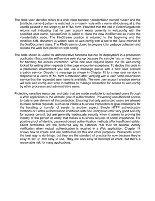 The child::user identifier refers to a child node beneath <credentials> named <user> and the 
[attribute::name=] pattern is matched by a <user> node with a name attribute equal to the 
userID passed to the script by an HTML form. Provided that the call to SelectSingleNode 
returns null indicating that no user account exists currently in web.config with the 
specified user name, AppendChild is called to place the new XmlElement xe inside the 
<credentials> node. The FileStream position is returned to the beginning and the 
modified XML document is written back to web.config with a call to the Save method of 
the XmlDocument class. The FileStream is closed to prepare it for garbage collection and 
release the write lock placed on web.config. 
The code shown is useful for administrative functions but not for deployment in a production 
application that provides self-service user signup because the sample has no mechanism 
for handling file access contention. While one user request opens the file web.config 
locked for writing other requests to the page encounter exceptions. To deploy this code in 
a production environment you can use a message queue with a new user account 
creation service. Dispatch a message as shown in Chapter 15 to a new user service in 
response to a user’s HTML form submission after verifying with a user name reservation 
service that the requested user name is available. The new user account creation service 
will lock web.config and write in batches to manage contention for access to web.config 
by other processes and administrative users. 
Protecting sensitive resources and data that are made available to authorized users through 
a Web application is the ultimate goal of authentication. Preventing unauthorized access 
to data is one element of this protection. Ensuring that only authorized users are allowed 
to make certain requests, such as to initiate a business transaction or give instructions for 
the handling or transfer of assets, is another aspect. Simple HTTP authentication 
methods or Forms Authentication combined with SSL encryption offer very good security 
for access control, but are generally inadequate security when it comes to proving the 
identity of the person or entity that makes a business request of some importance. For 
positive proof of identity, password-based authentication methods offer insufficient safety. 
Client certificates are the preferred way to establish real trust for reliable identity 
verification when mutual authentication is required in a Web application. Chapter 14 
shows how to create and use certificates for this and other purposes. Passwords aren’t 
the best way to do things, but they are the standard of practice for now because they’re 
easy to set up and easy to use. They are also easy to intercept or crack, but that’s a 
reasonable risk for many applications. 
 
