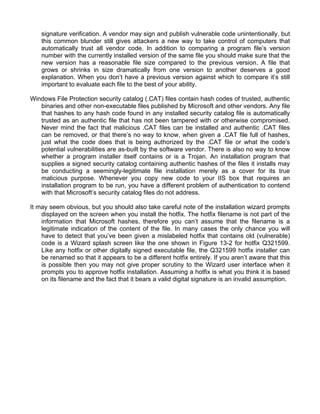 signature verification. A vendor may sign and publish vulnerable code unintentionally, but 
this common blunder still gives attackers a new way to take control of computers that 
automatically trust all vendor code. In addition to comparing a program file’s version 
number with the currently installed version of the same file you should make sure that the 
new version has a reasonable file size compared to the previous version. A file that 
grows or shrinks in size dramatically from one version to another deserves a good 
explanation. When you don’t have a previous version against which to compare it’s still 
important to evaluate each file to the best of your ability. 
Windows File Protection security catalog (.CAT) files contain hash codes of trusted, authentic 
binaries and other non-executable files published by Microsoft and other vendors. Any file 
that hashes to any hash code found in any installed security catalog file is automatically 
trusted as an authentic file that has not been tampered with or otherwise compromised. 
Never mind the fact that malicious .CAT files can be installed and authentic .CAT files 
can be removed, or that there’s no way to know, when given a .CAT file full of hashes, 
just what the code does that is being authorized by the .CAT file or what the code’s 
potential vulnerabilities are as-built by the software vendor. There is also no way to know 
whether a program installer itself contains or is a Trojan. An installation program that 
supplies a signed security catalog containing authentic hashes of the files it installs may 
be conducting a seemingly-legitimate file installation merely as a cover for its true 
malicious purpose. Whenever you copy new code to your IIS box that requires an 
installation program to be run, you have a different problem of authentication to contend 
with that Microsoft’s security catalog files do not address. 
It may seem obvious, but you should also take careful note of the installation wizard prompts 
displayed on the screen when you install the hotfix. The hotfix filename is not part of the 
information that Microsoft hashes, therefore you can’t assume that the filename is a 
legitimate indication of the content of the file. In many cases the only chance you will 
have to detect that you’ve been given a mislabeled hotfix that contains old (vulnerable) 
code is a Wizard splash screen like the one shown in Figure 13-2 for hotfix Q321599. 
Like any hotfix or other digitally signed executable file, the Q321599 hotfix installer can 
be renamed so that it appears to be a different hotfix entirely. If you aren’t aware that this 
is possible then you may not give proper scrutiny to the Wizard user interface when it 
prompts you to approve hotfix installation. Assuming a hotfix is what you think it is based 
on its filename and the fact that it bears a valid digital signature is an invalid assumption. 
 