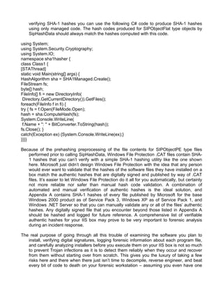 verifying SHA-1 hashes you can use the following C# code to produce SHA-1 hashes 
using only managed code. The hash codes produced for SIPObjectFlat type objects by 
SipHashData should always match the hashes computed with this code. 
using System; 
using System.Security.Cryptography; 
using System.IO; 
namespace sha1hasher { 
class Class1 { 
[STAThread] 
static void Main(string[] args) { 
HashAlgorithm sha = SHA1Managed.Create(); 
FileStream fs; 
byte[] hash; 
FileInfo[] fi = new DirectoryInfo( 
Directory.GetCurrentDirectory()).GetFiles(); 
foreach(FileInfo f in fi) { 
try { fs = f.Open(FileMode.Open); 
hash = sha.ComputeHash(fs); 
System.Console.WriteLine( 
f.Name + ": " + BitConverter.ToString(hash)); 
fs.Close(); } 
catch(Exception ex) {System.Console.WriteLine(ex);} 
}}}} 
Because of the prehashing preprocessing of the file contents for SIPObjectPE type files 
performed prior to calling SipHashData, Windows File Protection .CAT files contain SHA- 
1 hashes that you can’t verify with a simple SHA-1 hashing utility like the one shown 
here. Microsoft just didn’t design Windows File Protection with the idea that any person 
would ever want to validate that the hashes of the software files they have installed on a 
box match the authentic hashes that are digitally signed and published by way of .CAT 
files. It’s easier to let Windows File Protection do it all for you automatically, but certainly 
not more reliable nor safer than manual hash code validation. A combination of 
automated and manual verification of authentic hashes is the ideal solution, and 
Appendix A contains SHA-1 hashes of every file published by Microsoft for the base 
Windows 2000 product as of Service Pack 3, Windows XP as of Service Pack 1, and 
Windows .NET Server so that you can manually validate any or all of the files’ authentic 
hashes. Any digitally signed file that you encounter beyond those listed in Appendix A 
should be hashed and logged for future reference. A comprehensive list of verifiable 
authentic hashes for your IIS box may prove to be very important to forensic analysis 
during an incident response. 
The real purpose of going through all this trouble of examining the software you plan to 
install, verifying digital signatures, logging forensic information about each program file, 
and carefully analyzing installers before you execute them on your IIS box is not so much 
to prevent Trojan infections as it is to detect them reliably when they occur and recover 
from them without starting over from scratch. This gives you the luxury of taking a few 
risks here and there when there just isn’t time to decompile, reverse engineer, and beat 
every bit of code to death on your forensic workstation – assuming you even have one 
 