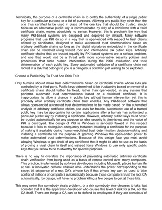 Technically, the purpose of a certificate chain is to certify the authenticity of a single public 
key for a particular purpose or a list of purposes. Allowing any public key other than the 
one thus certified to be used in place of the one key that should be trusted, simply 
because an alternative public key is communicated by way of a certificate with a valid 
certificate chain, makes absolutely no sense. However, this is precisely the way that 
many PKI-based systems are designed and deployed by default. Many software 
programs that use PKI do so in a way that is open-ended with respect to trust chains 
offered by certificates, designed to make automated trust determinations based on 
arbitrary certificate chains so long as the digital signatures embedded in the certificate 
chain can be validated using trusted root and intermediate CA public keys. Arbitrary 
certificate chains that are trusted equally by PKI-based systems are a serious problem, 
and one that would not be a threat with more conservative security policies and 
procedures that force human intervention during the initial evaluation and trust 
determination of each public key. Every automated validation of a certificate chain not 
rooted at a CA that belongs to you is a dangerous condition just waiting to be exploited. 
Choose A Public Key To Trust And Stick To It 
Only humans should make trust determinations based on certificate chains whose CAs are 
controlled by a third-party. Public keys determined to be trustworthy based on review of a 
certificate chain should further be fixed, rather than open-ended, in any system that 
performs automatic trust determinations based on a validated certificate. It is 
inappropriate to allow a change in public key without human intervention yet this is 
precisely what arbitrary certificate chain trust enables. Any PKI-based software that 
allows open-ended automated trust determinations to be made based on the automated 
analysis of arbitrary certificate chains just asks for trouble. Automated use of a trusted 
public key may be appropriate for certain applications after a human has authorized a 
particular public key by installing a certificate. However, arbitrary public keys must never 
be trusted automatically for any purpose or else security is diminished and the value of 
PKI is destroyed. The design of PKI in Windows is seriously flawed in this respect 
because it fails to distinguish adequately between installing a certificate for the purpose 
of making it available during human-mediated trust determination decision-making and 
installing a certificate for the purpose of granting Windows the open-ended power to 
make automated trust determinations. Because of this design flaw you must avoid 
allowing Windows to get ahold of any certificate that it might be able to use as the basis 
of proving a trust chain to itself and instead force Windows to use only specific public 
keys that you know to be trustworthy for specific purposes. 
There is no way to overstate the importance of preventing automated arbitrary certificate 
chain verification from being used as a basis of remote control over many computers. 
This practice, implemented by software developers including Microsoft, places human life 
at risk. A motivated criminal attacker who understands the power corresponding to the 
secret bit sequence of a root CA’s private key if that private key can be used to take 
control of millions of computers automatically because those computers trust the root CA 
automatically, by design, will have no problem killing a few people to get at those bits. 
This may seem like somebody else’s problem, or a risk somebody else chooses to take, but 
consider that it is the application developer who causes this level of risk for a CA, not the 
CA itself. There are things a CA can do to defend its employees if they are conscious of 
 