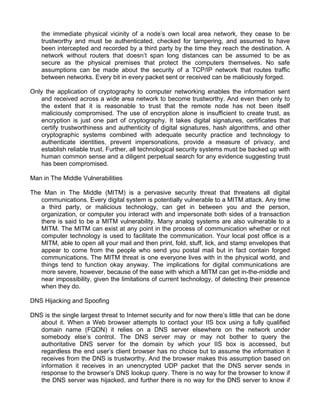 the immediate physical vicinity of a node’s own local area network, they cease to be 
trustworthy and must be authenticated, checked for tampering, and assumed to have 
been intercepted and recorded by a third party by the time they reach the destination. A 
network without routers that doesn’t span long distances can be assumed to be as 
secure as the physical premises that protect the computers themselves. No safe 
assumptions can be made about the security of a TCP/IP network that routes traffic 
between networks. Every bit in every packet sent or received can be maliciously forged. 
Only the application of cryptography to computer networking enables the information sent 
and received across a wide area network to become trustworthy. And even then only to 
the extent that it is reasonable to trust that the remote node has not been itself 
maliciously compromised. The use of encryption alone is insufficient to create trust, as 
encryption is just one part of cryptography. It takes digital signatures, certificates that 
certify trustworthiness and authenticity of digital signatures, hash algorithms, and other 
cryptographic systems combined with adequate security practice and technology to 
authenticate identities, prevent impersonations, provide a measure of privacy, and 
establish reliable trust. Further, all technological security systems must be backed up with 
human common sense and a diligent perpetual search for any evidence suggesting trust 
has been compromised. 
Man in The Middle Vulnerabilities 
The Man in The Middle (MITM) is a pervasive security threat that threatens all digital 
communications. Every digital system is potentially vulnerable to a MITM attack. Any time 
a third party, or malicious technology, can get in between you and the person, 
organization, or computer you interact with and impersonate both sides of a transaction 
there is said to be a MITM vulnerability. Many analog systems are also vulnerable to a 
MITM. The MITM can exist at any point in the process of communication whether or not 
computer technology is used to facilitate the communication. Your local post office is a 
MITM, able to open all your mail and then print, fold, stuff, lick, and stamp envelopes that 
appear to come from the people who send you postal mail but in fact contain forged 
communications. The MITM threat is one everyone lives with in the physical world, and 
things tend to function okay anyway. The implications for digital communications are 
more severe, however, because of the ease with which a MITM can get in-the-middle and 
near impossibility, given the limitations of current technology, of detecting their presence 
when they do. 
DNS Hijacking and Spoofing 
DNS is the single largest threat to Internet security and for now there’s little that can be done 
about it. When a Web browser attempts to contact your IIS box using a fully qualified 
domain name (FQDN) it relies on a DNS server elsewhere on the network under 
somebody else’s control. The DNS server may or may not bother to query the 
authoritative DNS server for the domain by which your IIS box is accessed, but 
regardless the end user’s client browser has no choice but to assume the information it 
receives from the DNS is trustworthy. And the browser makes this assumption based on 
information it receives in an unencrypted UDP packet that the DNS server sends in 
response to the browser’s DNS lookup query. There is no way for the browser to know if 
the DNS server was hijacked, and further there is no way for the DNS server to know if 
 