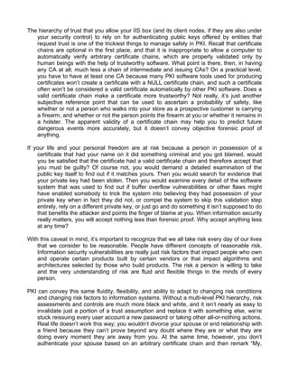 The hierarchy of trust that you allow your IIS box (and its client nodes, if they are also under 
your security control) to rely on for authenticating public keys offered by entities that 
request trust is one of the trickiest things to manage safely in PKI. Recall that certificate 
chains are optional in the first place, and that it is inappropriate to allow a computer to 
automatically verify arbitrary certificate chains, which are properly validated only by 
human beings with the help of trustworthy software. What point is there, then, in having 
any CA at all, much less a chain of intermediate and issuing CAs? On a practical level, 
you have to have at least one CA because many PKI software tools used for producing 
certificates won’t create a certificate with a NULL certificate chain, and such a certificate 
often won’t be considered a valid certificate automatically by other PKI software. Does a 
valid certificate chain make a certificate more trustworthy? Not really, it’s just another 
subjective reference point that can be used to ascertain a probability of safety, like 
whether or not a person who walks into your store as a prospective customer is carrying 
a firearm, and whether or not the person points the firearm at you or whether it remains in 
a holster. The apparent validity of a certificate chain may help you to predict future 
dangerous events more accurately, but it doesn’t convey objective forensic proof of 
anything. 
If your life and your personal freedom are at risk because a person in possession of a 
certificate that had your name on it did something criminal and you got blamed, would 
you be satisfied that the certificate had a valid certificate chain and therefore accept that 
you must be guilty? Of course not, you would demand a detailed examination of the 
public key itself to find out if it matches yours. Then you would search for evidence that 
your private key had been stolen. Then you would examine every detail of the software 
system that was used to find out if buffer overflow vulnerabilities or other flaws might 
have enabled somebody to trick the system into believing they had possession of your 
private key when in fact they did not, or compel the system to skip this validation step 
entirely, rely on a different private key, or just go and do something it isn’t supposed to do 
that benefits the attacker and points the finger of blame at you. When information security 
really matters, you will accept nothing less than forensic proof. Why accept anything less 
at any time? 
With this caveat in mind, it’s important to recognize that we all take risk every day of our lives 
that we consider to be reasonable. People have different concepts of reasonable risk. 
Information security vulnerabilities are really just risk factors that impact people who own 
and operate certain products built by certain vendors or that impact algorithms and 
architectures selected by those who build products. The risk a person is willing to take 
and the very understanding of risk are fluid and flexible things in the minds of every 
person. 
PKI can convey this same fluidity, flexibility, and ability to adapt to changing risk conditions 
and changing risk factors to information systems. Without a multi-level PKI hierarchy, risk 
assessments and controls are much more black and white, and it isn’t nearly as easy to 
invalidate just a portion of a trust assumption and replace it with something else, we’re 
stuck reissuing every user account a new password or taking other all-or-nothing actions. 
Real life doesn’t work this way; you wouldn’t divorce your spouse or end relationship with 
a friend because they can’t prove beyond any doubt where they are or what they are 
doing every moment they are away from you. At the same time, however, you don’t 
authenticate your spouse based on an arbitrary certificate chain and then remark “My, 
 