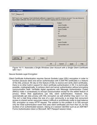Figure 14-11: Associate a Single Windows User Account with a Single Client Certificate 
with 1-to-1 
Secure Sockets Layer Encryption 
Client Certificate Authentication requires Secure Sockets Layer (SSL) encryption in order to 
function because client and server authentication with X.509 PKI certificates is a feature 
of the SSL protocol. IIS rely on this feature of SSL to receive and verify client certificates, 
there is no other built-in support for client certificate authentication in IIS. It is technically 
possible, cryptographically, to achieve client and server authentication without encrypting 
communication itself. Verifiable digital signatures with Message Authentication Codes 
(MACs) make it unnecessary to encrypt communication except for the added feature of 
privacy. When Web applications use SSL client authentication, however, they 
automatically get data privacy with SSL encryption as well whether they want it or not. 
This isn’t a bad thing unless the size of a user community is so large that concurrent 
access to shared server resources makes it difficult or prohibitively costly to load balance 
SSL encryption on every HTTP request. The solution to this problem is to SSL-encrypt 
only the initial authentication event that uses client certificates and from then on, for the 
duration of an authenticated session, relying on a session identifier such as an ASP.NET 
Forms Authentication token or Microsoft .NET Passport session ticket. 
 