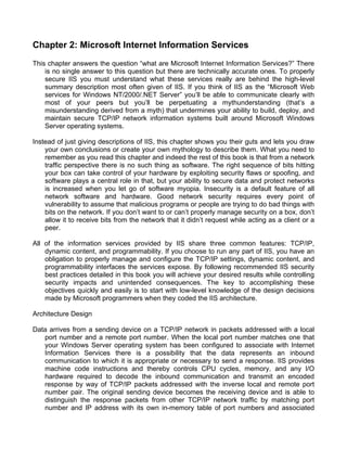 Chapter 2: Microsoft Internet Information Services 
This chapter answers the question “what are Microsoft Internet Information Services?” There 
is no single answer to this question but there are technically accurate ones. To properly 
secure IIS you must understand what these services really are behind the high-level 
summary description most often given of IIS. If you think of IIS as the “Microsoft Web 
services for Windows NT/2000/.NET Server” you’ll be able to communicate clearly with 
most of your peers but you’ll be perpetuating a mythunderstanding (that’s a 
misunderstanding derived from a myth) that undermines your ability to build, deploy, and 
maintain secure TCP/IP network information systems built around Microsoft Windows 
Server operating systems. 
Instead of just giving descriptions of IIS, this chapter shows you their guts and lets you draw 
your own conclusions or create your own mythology to describe them. What you need to 
remember as you read this chapter and indeed the rest of this book is that from a network 
traffic perspective there is no such thing as software. The right sequence of bits hitting 
your box can take control of your hardware by exploiting security flaws or spoofing, and 
software plays a central role in that, but your ability to secure data and protect networks 
is increased when you let go of software myopia. Insecurity is a default feature of all 
network software and hardware. Good network security requires every point of 
vulnerability to assume that malicious programs or people are trying to do bad things with 
bits on the network. If you don’t want to or can’t properly manage security on a box, don’t 
allow it to receive bits from the network that it didn’t request while acting as a client or a 
peer. 
All of the information services provided by IIS share three common features: TCP/IP, 
dynamic content, and programmability. If you choose to run any part of IIS, you have an 
obligation to properly manage and configure the TCP/IP settings, dynamic content, and 
programmability interfaces the services expose. By following recommended IIS security 
best practices detailed in this book you will achieve your desired results while controlling 
security impacts and unintended consequences. The key to accomplishing these 
objectives quickly and easily is to start with low-level knowledge of the design decisions 
made by Microsoft programmers when they coded the IIS architecture. 
Architecture Design 
Data arrives from a sending device on a TCP/IP network in packets addressed with a local 
port number and a remote port number. When the local port number matches one that 
your Windows Server operating system has been configured to associate with Internet 
Information Services there is a possibility that the data represents an inbound 
communication to which it is appropriate or necessary to send a response. IIS provides 
machine code instructions and thereby controls CPU cycles, memory, and any I/O 
hardware required to decode the inbound communication and transmit an encoded 
response by way of TCP/IP packets addressed with the inverse local and remote port 
number pair. The original sending device becomes the receiving device and is able to 
distinguish the response packets from other TCP/IP network traffic by matching port 
number and IP address with its own in-memory table of port numbers and associated 
 