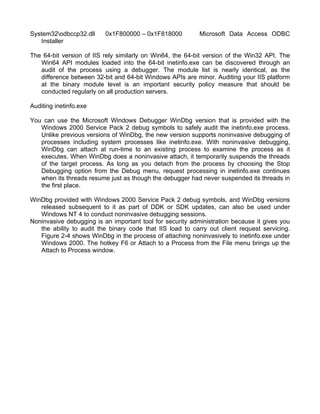 System32odbccp32.dll 0x1F800000 – 0x1F818000 Microsoft Data Access ODBC 
Installer 
The 64-bit version of IIS rely similarly on Win64, the 64-bit version of the Win32 API. The 
Win64 API modules loaded into the 64-bit inetinfo.exe can be discovered through an 
audit of the process using a debugger. The module list is nearly identical, as the 
difference between 32-bit and 64-bit Windows APIs are minor. Auditing your IIS platform 
at the binary module level is an important security policy measure that should be 
conducted regularly on all production servers. 
Auditing inetinfo.exe 
You can use the Microsoft Windows Debugger WinDbg version that is provided with the 
Windows 2000 Service Pack 2 debug symbols to safely audit the inetinfo.exe process. 
Unlike previous versions of WinDbg, the new version supports noninvasive debugging of 
processes including system processes like inetinfo.exe. With noninvasive debugging, 
WinDbg can attach at run-time to an existing process to examine the process as it 
executes. When WinDbg does a noninvasive attach, it temporarily suspends the threads 
of the target process. As long as you detach from the process by choosing the Stop 
Debugging option from the Debug menu, request processing in inetinfo.exe continues 
when its threads resume just as though the debugger had never suspended its threads in 
the first place. 
WinDbg provided with Windows 2000 Service Pack 2 debug symbols, and WinDbg versions 
released subsequent to it as part of DDK or SDK updates, can also be used under 
Windows NT 4 to conduct noninvasive debugging sessions. 
Noninvasive debugging is an important tool for security administration because it gives you 
the ability to audit the binary code that IIS load to carry out client request servicing. 
Figure 2-4 shows WinDbg in the process of attaching noninvasively to inetinfo.exe under 
Windows 2000. The hotkey F6 or Attach to a Process from the File menu brings up the 
Attach to Process window. 
 