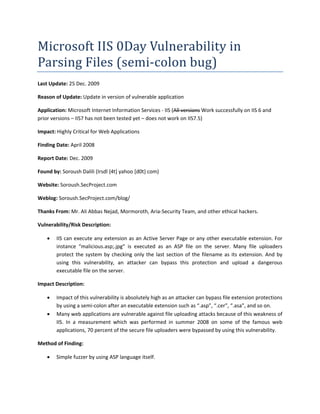Microsoft IIS 0Day Vulnerability in 
Parsing Files (semi‐colon bug) 
Last Update: 25 Dec. 2009 

Reason of Update: Update in version of vulnerable application 

Application: Microsoft Internet Information Services ‐ IIS (All versions Work successfully on IIS 6 and 
prior versions – IIS7 has not been tested yet – does not work on IIS7.5) 

Impact: Highly Critical for Web Applications 

Finding Date: April 2008 

Report Date: Dec. 2009 

Found by: Soroush Dalili (Irsdl {4t] yahoo [d0t} com) 

Website: Soroush.SecProject.com 

Weblog: Soroush.SecProject.com/blog/ 

Thanks From: Mr. Ali Abbas Nejad, Mormoroth, Aria‐Security Team, and other ethical hackers. 

Vulnerability/Risk Description: 

       IIS can execute any extension as an Active Server Page or any other executable extension. For 
        instance  “malicious.asp;.jpg”  is  executed  as  an  ASP  file  on  the  server.  Many  file  uploaders 
        protect  the  system  by  checking  only  the  last  section  of  the  filename  as  its  extension.  And  by 
        using  this  vulnerability,  an  attacker  can  bypass  this  protection  and  upload  a  dangerous 
        executable file on the server. 

Impact Description: 

       Impact of this vulnerability is absolutely high as an attacker can bypass file extension protections 
        by using a semi‐colon after an executable extension such as “.asp”, “.cer”, “.asa”, and so on. 
       Many web applications are vulnerable against file uploading attacks because of this weakness of 
        IIS.  In  a  measurement  which  was  performed  in  summer  2008  on  some  of  the  famous  web 
        applications, 70 percent of the secure file uploaders were bypassed by using this vulnerability. 

Method of Finding: 

       Simple fuzzer by using ASP language itself. 
 