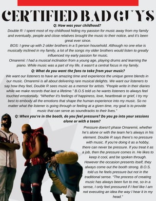 CERTIFIEDBADGUYS
Q: How was your childhood?
Double R: I spent most of my childhood hiding my passion for music away from my family
and eventually, people and close relatives brought the music to their notice, and it’s been
great ever since.
BOS: I grew up with 2 older brothers in a 5 person household. Although no one else is
musically inclined in my family, a lot of the songs my older brothers would listen to greatly
influenced my early passion for music.
Omaremii: I had a musical inclination from a young age, playing drums and learning the
piano. While music was a part of my life, it wasn't a central focus in my family.
Q: What do you want the fans to take from your music?
We want our listeners to have an amazing time and experience the unique genre blends in
our music. Omaremii is all about delivering rare musical delights. We want our listeners to
say how they feel, Double R sees music as a memoir for artists. “People write in their diaries
while we make records that last a lifetime.” B.O.S told us he wants listeners to always feel
touched emotionally. “Whether it's feelings of happiness, love, heartbreak or grief, I try my
best to embody all the emotions that shape the human experience into my music. So no
matter what the listener is going through or feeling at a given time, my goal is to provide
music that can serve as soundtracks to their lives.”
Q: When you're in the booth, do you feel pressure? Do you go into your sessions
alone or with a team?
Pressure doesn't phase Omaremii, whether
he’s alone or with the team he’s always in his
element. Double R says there’s no pressure
with music. If you’re doing it as a hobby,
there can never be pressure. If you treat it as
a job, then the pressure comes in. He likes to
keep it cool, and be spoken through.
However the occasion presents itself, they
always come out the booth strong. B.O.S.
told us he feels pressure but not in the
traditional sense. “The process of creating
music has always been fun to me, so in a
sense, I only feel pressured if I feel like I am
not executing an idea the way I hear it in my
head.”
 