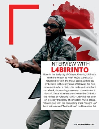 INTERVIEW WITH
L4BIRINTO
Born in the lively city of Ottawa, Ontario, L4birinto,
formerly known as Noah Maze, stands as a
returning force in the music scene, with roots
embedded in the early days of Ottawa’s hip hop
movement. After a hiatus, he makes a triumphant
comeback, showcasing a renewed commitment to
his craft. Since his re-entry on November 3rd with
the release of “Growing Pains,” L4birinto has been
on a steady trajectory of consistent music drops.
Following up with the compelling track “Caught Up,”
he is set to unveil “To the Grave” on December 1st.
12 • HIP HOP MAGAZINE
 