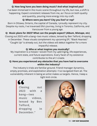 Closing out
2023 with a
bang—two
music videos,
lensed by Ben
Telford,
dropping in
December.”
HIP HOP MAGAZINE
13 •
Q: How long have you been doing music? And what inspired you?
I've been immersed in the music scene throughout my life, but now, a shift is
happening. Expect consistent releases from me, as I focus on both quality
and quantity, pouring more energy into my craft.
Q: Where were you born? City you live? or rep?
Q: Music plans for 2023? What can the people expect? (Album, Mixtape, etc)
Q: Who or what inspires you musically?
Closing out 2023 with a bang—two music videos, lensed by Ben Telford, dropping
in December. These visuals complement my upcoming EP, "Black Hearted."
"Caught Up" is already out, but the videos will debut together for a more
impactful release.
Born in Ottawa, Ontario, the capital of Canada, I proudly represent my city.
Despite my roots, I've traversed life's journey, living in Toronto, California, and
Vancouver from a young age.
My inspiration is a mosaic—woven from my upbringing, life experiences,
current state, and future aspirations. Every facet of my existence
contributes to the art I create.
Q: Have you experienced any obstacles that you have had to overcome
within the industry?
The industry's trials are familiar ground. Friend-manager dynamics,
empty promises, and exploitation attempts—I've navigated them all. The
vulnerability inherent in being an artist makes us targets. Hence, I keep a
tight-knit circle.
 